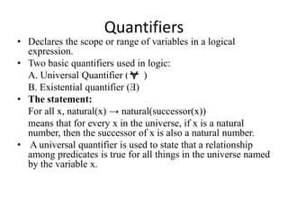 Quantifiers 
•Declares the scope or range of variables in a logical expression. 
•Two basic quantifiers used in logic: 
A. Universal Quantifier ( ) 
B. Existential quantifier (Ǝ) 
•The statement: 
For all x, natural(x) → natural(successor(x)) 
means that for every x in the universe, if x is a natural number, then the successor of x is also a natural number. 
• A universal quantifier is used to state that a relationship among predicates is true for all things in the universe named by the variable x.  