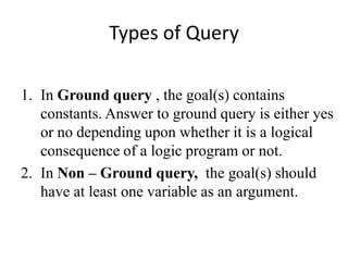 Types of Query 
1.In Ground query , the goal(s) contains constants. Answer to ground query is either yes or no depending upon whether it is a logical consequence of a logic program or not. 
2.In Non – Ground query, the goal(s) should have at least one variable as an argument.  