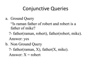 Conjunctive Queries 
a.Ground Query 
“Is raman father of robert and robert is a father of mike? 
?- father(raman, robert), father(robert, mike). 
Answer: yes 
b. Non Ground Query 
?- father(raman, X), father(X, mike). 
Answer: X = robert  