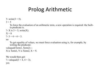 Prolog Arithmetic 
?- write(3 + 5). 
3 + 5 
To force the evaluation of an arithmetic term, a new operation is required: the built- in predicate is. 
?- X is 3 + 5, write(X). 
X = 8 
?- 3 + 4 = 4 + 3. 
no 
To get equality of values, we must force evaluation using is, for example, by writing the predicate: 
valequal(Term1, Term2) :- 
X is Term1, Y is Term2, X = Y. 
We would then get: 
?- valequal(3 + 4, 4 + 3). 
yes  