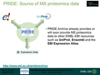 Juan A. Vizcaíno
juan@ebi.ac.uk
Mass Spectrometry and Proteomics Congress 2016
London, 15 November 2016
PRIDE: Source of MS proteomics data
• PRIDE Archive already provides or
will soon provide MS proteomics
data to other EMBL-EBI resources
such as UniProt, Ensembl and the
EBI Expression Atlas.
http://www.ebi.ac.uk/pride/archive
 