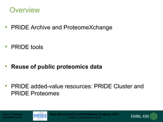 Juan A. Vizcaíno
juan@ebi.ac.uk
Mass Spectrometry and Proteomics Congress 2016
London, 15 November 2016
Overview
• PRIDE Archive and ProteomeXchange
• PRIDE tools
• Reuse of public proteomics data
• PRIDE added-value resources: PRIDE Cluster and
PRIDE Proteomes
 