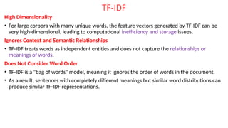 TF-IDF
High Dimensionality
• For large corpora with many unique words, the feature vectors generated by TF-IDF can be
very high-dimensional, leading to computational inefficiency and storage issues.
Ignores Context and Semantic Relationships
• TF-IDF treats words as independent entities and does not capture the relationships or
meanings of words.
Does Not Consider Word Order
• TF-IDF is a "bag of words" model, meaning it ignores the order of words in the document.
• As a result, sentences with completely different meanings but similar word distributions can
produce similar TF-IDF representations.
 