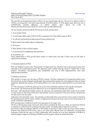 Network and Complex Systems                                                                             www.iiste.org
ISSN 2224-610X (Paper) ISSN 2225-0603 (Online)
Vol 2, No.4, 2012

The most obvious distinguishing feature of IPv6 is its use of much larger adresses. The size of an address in IPv6 is
128 bits, a bit-string that is four times longer than the 32-bit IPv4 address. A 32-bit address space allows for 232, or
4,294,967,296,       possible      addresses.     A     128-bit     address     space     allows    for    2128,      or
340,282,366,920,938,463,463,374,607,431,768,211,456 possible addresses.[8]
The new features introduced with the IPv6 protocol can be summarized as:
1. A new header format.
2. A much larger address space (128-bit in IPv6, compared to the 32-bit address space in IPv4)
3. An efficient and hierarchical addressing and routing infrastructure.
4. Both stateless and stateful address configuration.
5. IP Security.
6. Better Quality of Service (QoS) support .
7. A new protocol for neighboring node interaction.
8. Extensibility. [9]
These enhancements in IPv6 provide better security in certain areas, but some of these areas are still open to
exploitation by attackers.


3.2 Security analysis at IPV6.
IPv6 was designed to protect data. Unreasonably, its deployment may sometimes lead to decreasing security level,
especially in the transformation period. The operating system vendors long ago started to support IPv6 in their
products. Nevertheless interoperability and compatibility tests [10] of IPv6 implementations show some
implementation problems

3.3 Dealing with threats:
IPv6 security is in many ways the same as IPv4[11] security. The basic mechanisms for transporting packets across
the network stay mostly unchanged, and the upper-layer protocols that transport the actual application data are mostly
unaffected. Mandates the inclusion of IP Security (IPSec) [12], it has often been stated that IPv6 is more secure than
IPv4.
3.3.1 Reconnaissance, In IPv4 the adversary has several well-established methods of collecting this information:
Ping sweeps—By determining the IPv4 addresses in use at an organization (through active probes)
Port scans - after identifying reachable systems, the adversary can systematically probe these systems on any number
of Layer 4 ports to find services both active and reachable. By discovering hosts with active services, the adversary
can then move to the next phase
Application and vulnerability scans - The adversary can then probe these active ports by various means to determine
the operating system and the version numbers of applications running on the hosts, and even test for the presence of
certain well-known vulnerabilities.
IPV6 reconnaissance is different from IPv4 reconnaissance in two major ways:
The first is that the ping sweep or port scan, when used to enumerate the hosts on a subnet, are much more difficult
to complete in an IPv6 network according to the huge number of probable address range that it will scan.
The second is that new multicast addresses in IPv6 enable an adversary to find a certain set of key systems (routers,
Network Time Protocol [NTP] servers, and so on) more easily. Beyond these two differences, reconnaissance
techniques in IPv6 are the same as in IPv4. Additionally, IPv6 networks are even more dependent on ICMPv6 to
function properly. Aggressive filtering of ICMPv6 can have negative effects on network functions.


                                                          34
 