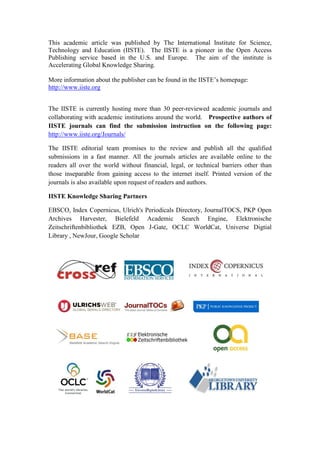This academic article was published by The International Institute for Science,
Technology and Education (IISTE). The IISTE is a pioneer in the Open Access
Publishing service based in the U.S. and Europe. The aim of the institute is
Accelerating Global Knowledge Sharing.

More information about the publisher can be found in the IISTE’s homepage:
http://www.iiste.org


The IISTE is currently hosting more than 30 peer-reviewed academic journals and
collaborating with academic institutions around the world. Prospective authors of
IISTE journals can find the submission instruction on the following page:
http://www.iiste.org/Journals/

The IISTE editorial team promises to the review and publish all the qualified
submissions in a fast manner. All the journals articles are available online to the
readers all over the world without financial, legal, or technical barriers other than
those inseparable from gaining access to the internet itself. Printed version of the
journals is also available upon request of readers and authors.

IISTE Knowledge Sharing Partners

EBSCO, Index Copernicus, Ulrich's Periodicals Directory, JournalTOCS, PKP Open
Archives Harvester, Bielefeld Academic Search Engine, Elektronische
Zeitschriftenbibliothek EZB, Open J-Gate, OCLC WorldCat, Universe Digtial
Library , NewJour, Google Scholar
 