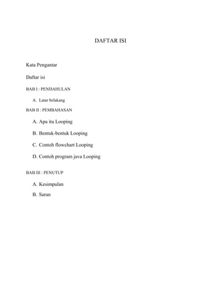 DAFTAR ISI
Kata Pengantar
Daftar isi
BAB I : PENDAHULAN
A. Latar belakang
BAB II : PEMBAHASAN
A. Apa itu Looping
B. Bentuk-bentuk Looping
C. Contoh flowchart Looping
D. Contoh program java Looping
BAB III : PENUTUP
A. Kesimpulan
B. Saran
 