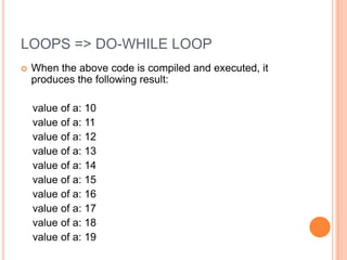 LOOPS => DO-WHILE LOOP


When the above code is compiled and executed, it
produces the following result:
value of a: 10
value of a: 11
value of a: 12
value of a: 13
value of a: 14
value of a: 15
value of a: 16
value of a: 17
value of a: 18
value of a: 19

 