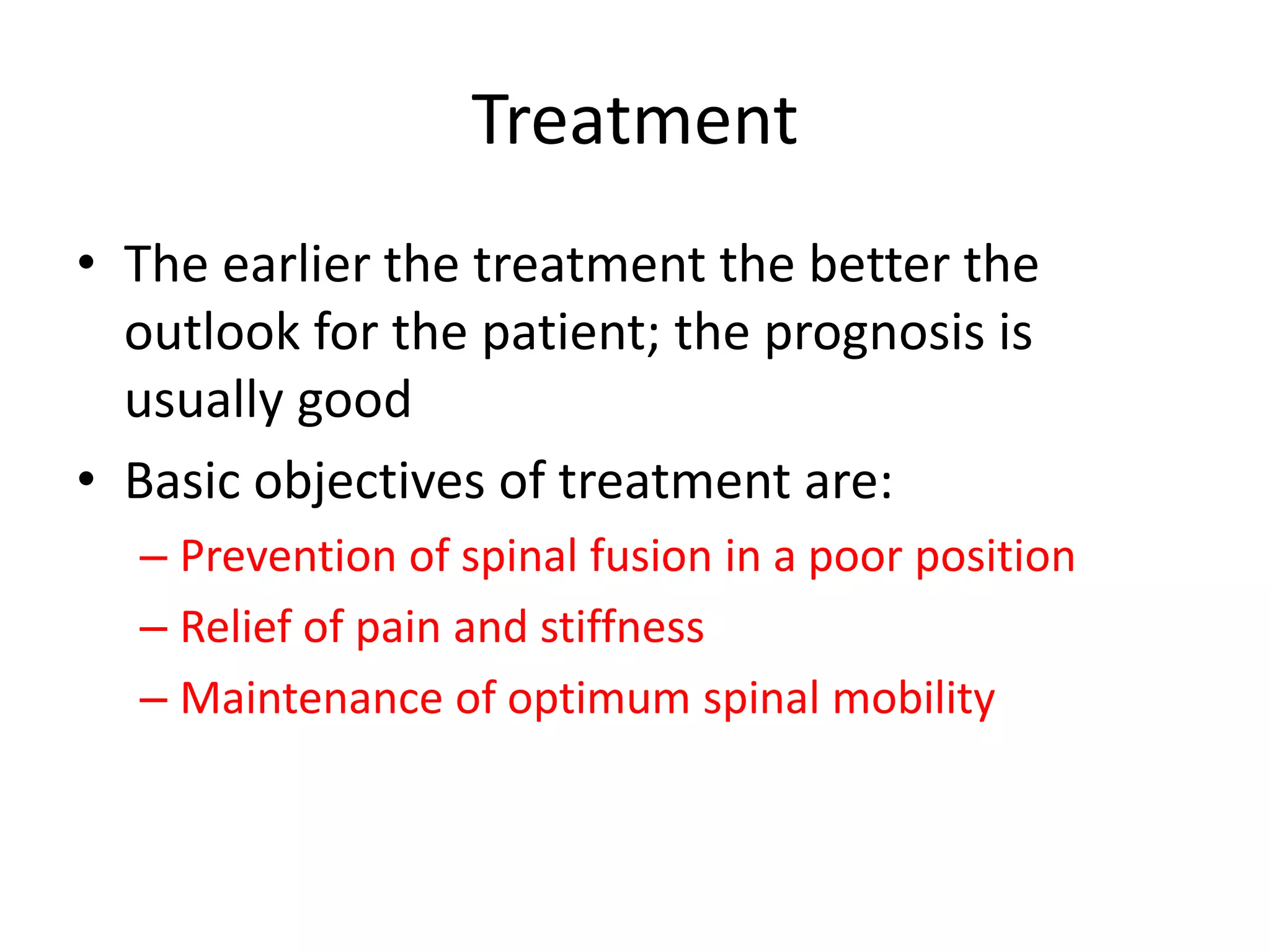 Treatment
• The earlier the treatment the better the
outlook for the patient; the prognosis is
usually good
• Basic objectives of treatment are:
– Prevention of spinal fusion in a poor position
– Relief of pain and stiffness
– Maintenance of optimum spinal mobility
 
