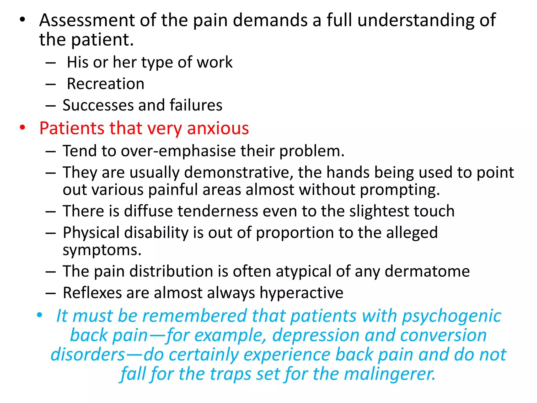 • Assessment of the pain demands a full understanding of
the patient.
– His or her type of work
– Recreation
– Successes and failures
• Patients that very anxious
– Tend to over-emphasise their problem.
– They are usually demonstrative, the hands being used to point
out various painful areas almost without prompting.
– There is diffuse tenderness even to the slightest touch
– Physical disability is out of proportion to the alleged
symptoms.
– The pain distribution is often atypical of any dermatome
– Reflexes are almost always hyperactive
• It must be remembered that patients with psychogenic
back pain—for example, depression and conversion
disorders—do certainly experience back pain and do not
fall for the traps set for the malingerer.
 
