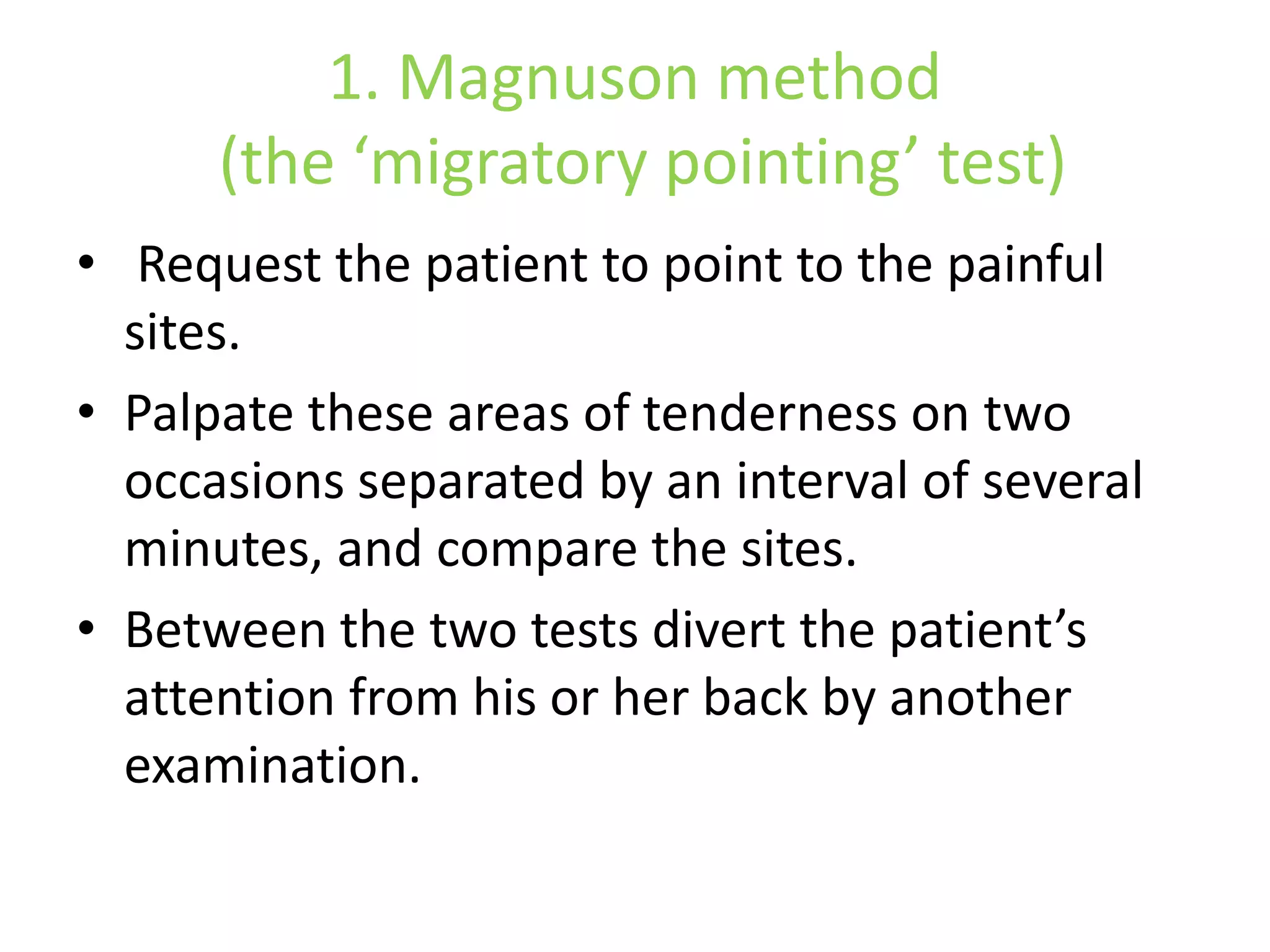 1. Magnuson method
(the ‘migratory pointing’ test)
• Request the patient to point to the painful
sites.
• Palpate these areas of tenderness on two
occasions separated by an interval of several
minutes, and compare the sites.
• Between the two tests divert the patient’s
attention from his or her back by another
examination.
 