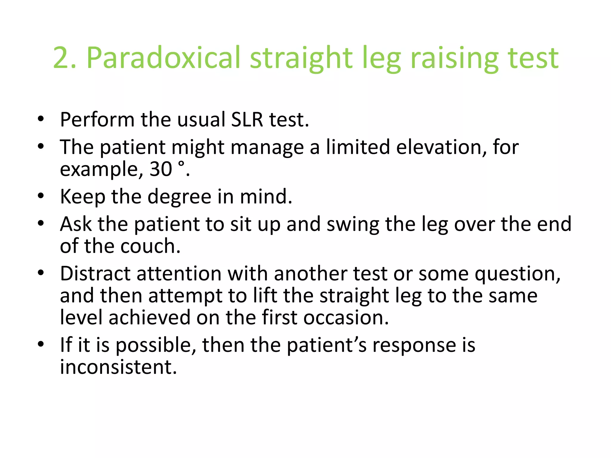 2. Paradoxical straight leg raising test
• Perform the usual SLR test.
• The patient might manage a limited elevation, for
example, 30 °.
• Keep the degree in mind.
• Ask the patient to sit up and swing the leg over the end
of the couch.
• Distract attention with another test or some question,
and then attempt to lift the straight leg to the same
level achieved on the first occasion.
• If it is possible, then the patient’s response is
inconsistent.
 