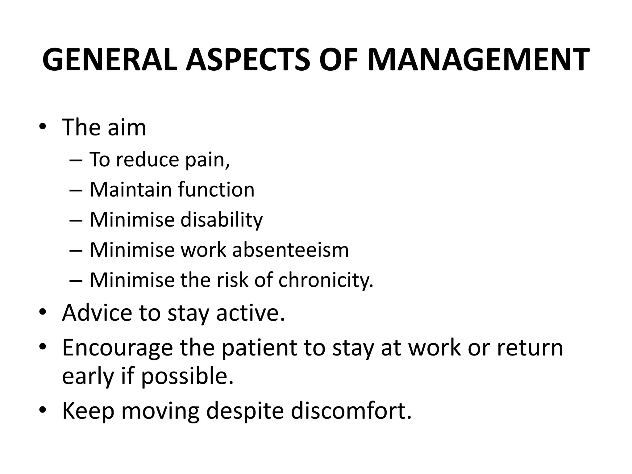 GENERAL ASPECTS OF MANAGEMENT
• The aim
– To reduce pain,
– Maintain function
– Minimise disability
– Minimise work absenteeism
– Minimise the risk of chronicity.
• Advice to stay active.
• Encourage the patient to stay at work or return
early if possible.
• Keep moving despite discomfort.
 