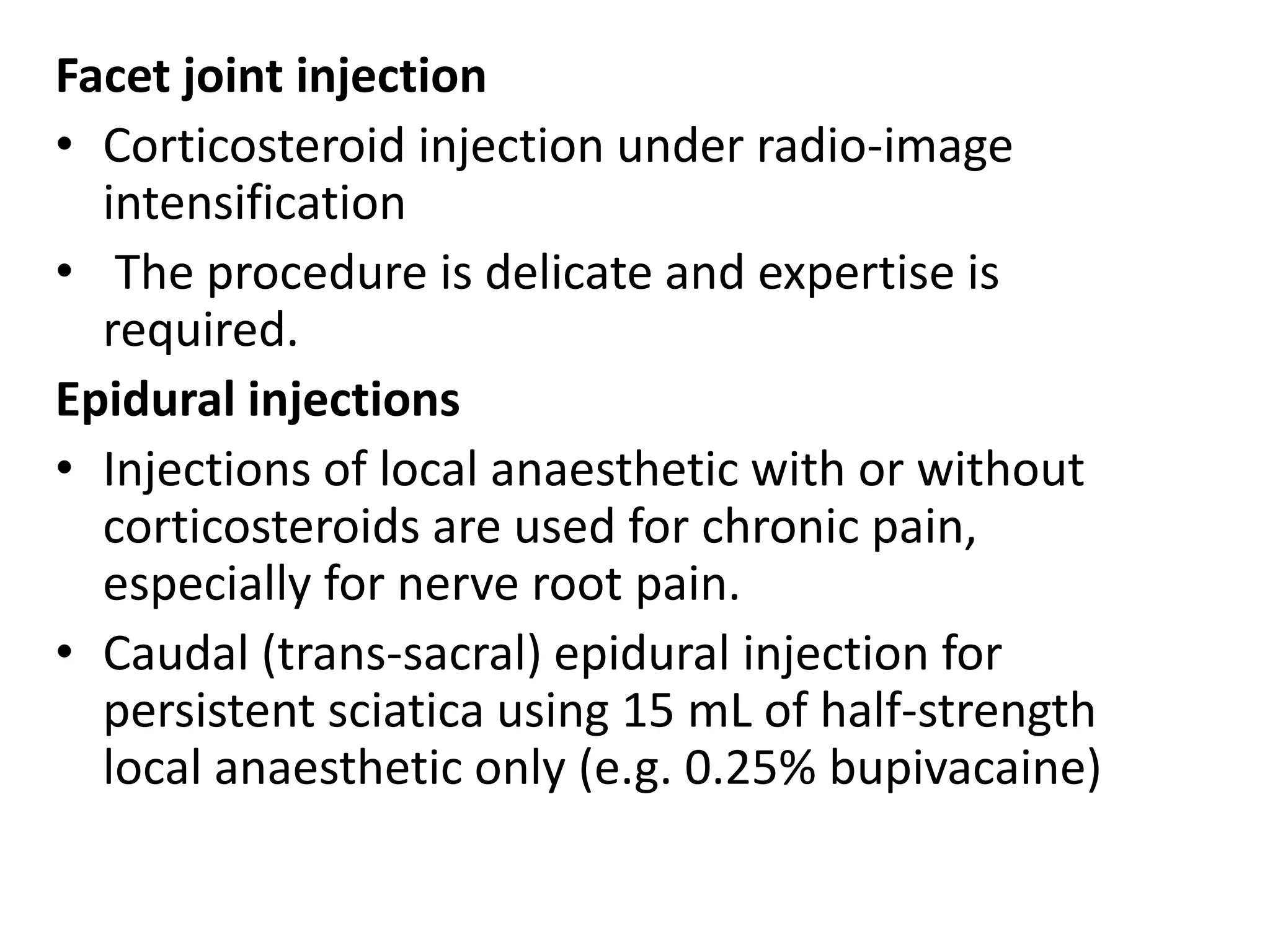 Facet joint injection
• Corticosteroid injection under radio-image
intensification
• The procedure is delicate and expertise is
required.
Epidural injections
• Injections of local anaesthetic with or without
corticosteroids are used for chronic pain,
especially for nerve root pain.
• Caudal (trans-sacral) epidural injection for
persistent sciatica using 15 mL of half-strength
local anaesthetic only (e.g. 0.25% bupivacaine)
 