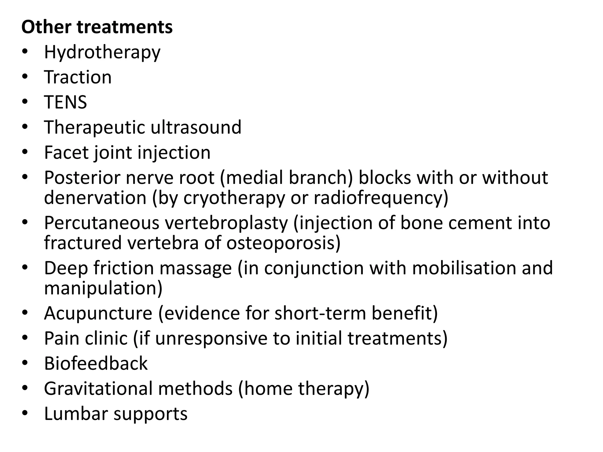 Other treatments
• Hydrotherapy
• Traction
• TENS
• Therapeutic ultrasound
• Facet joint injection
• Posterior nerve root (medial branch) blocks with or without
denervation (by cryotherapy or radiofrequency)
• Percutaneous vertebroplasty (injection of bone cement into
fractured vertebra of osteoporosis)
• Deep friction massage (in conjunction with mobilisation and
manipulation)
• Acupuncture (evidence for short-term benefit)
• Pain clinic (if unresponsive to initial treatments)
• Biofeedback
• Gravitational methods (home therapy)
• Lumbar supports
 