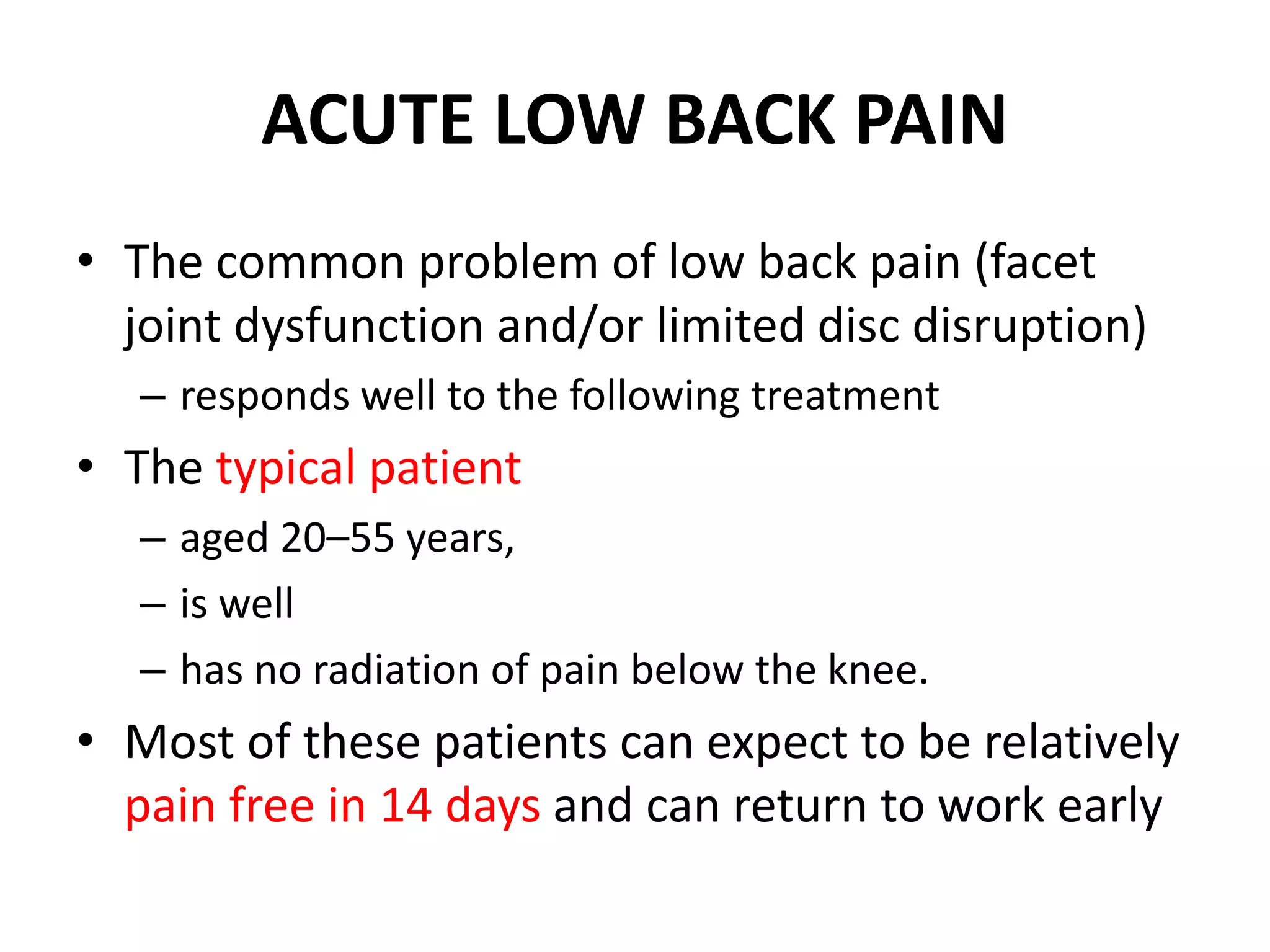 ACUTE LOW BACK PAIN
• The common problem of low back pain (facet
joint dysfunction and/or limited disc disruption)
– responds well to the following treatment
• The typical patient
– aged 20–55 years,
– is well
– has no radiation of pain below the knee.
• Most of these patients can expect to be relatively
pain free in 14 days and can return to work early
 