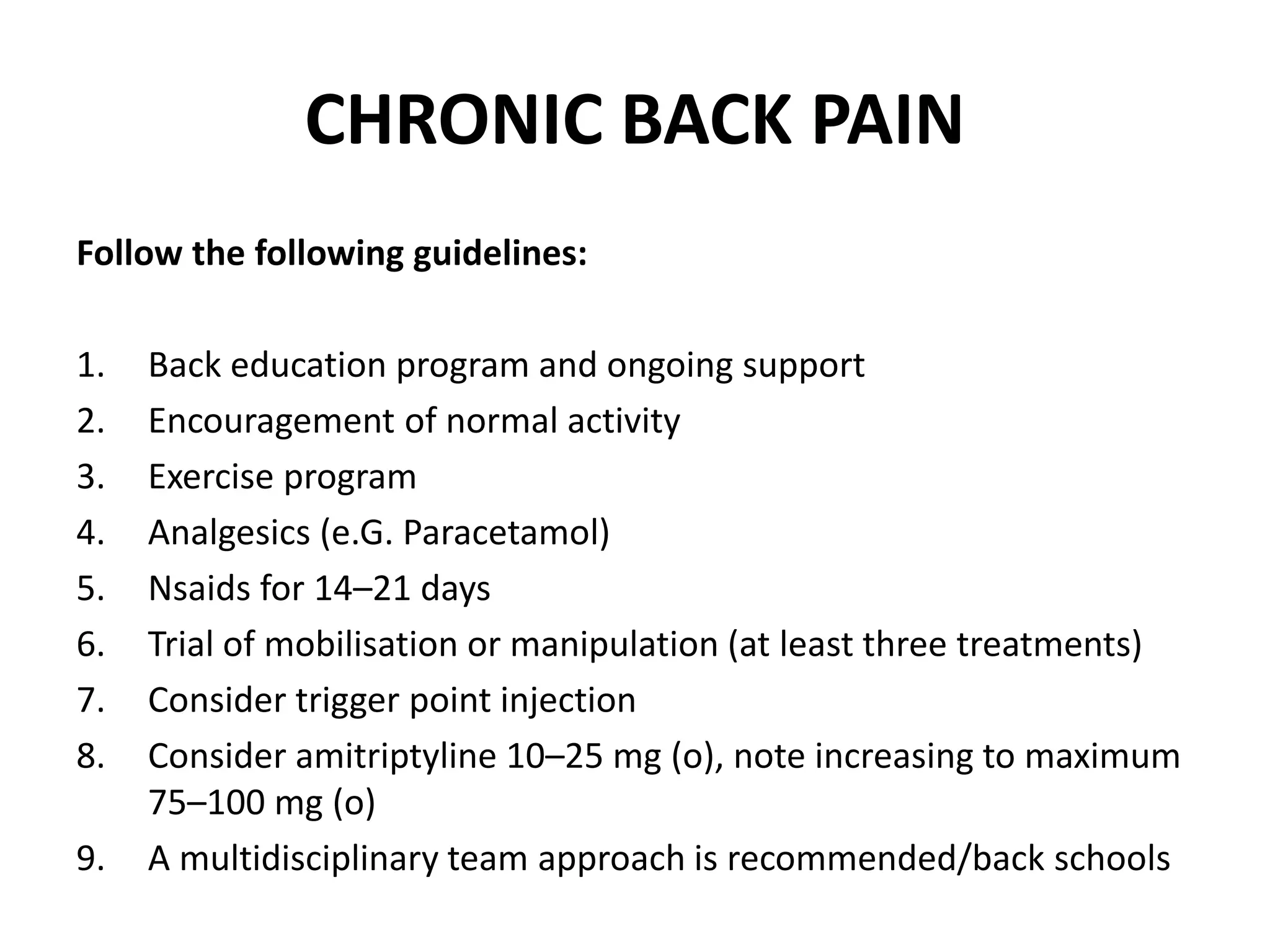 CHRONIC BACK PAIN
Follow the following guidelines:
1. Back education program and ongoing support
2. Encouragement of normal activity
3. Exercise program
4. Analgesics (e.G. Paracetamol)
5. Nsaids for 14–21 days
6. Trial of mobilisation or manipulation (at least three treatments)
7. Consider trigger point injection
8. Consider amitriptyline 10–25 mg (o), note increasing to maximum
75–100 mg (o)
9. A multidisciplinary team approach is recommended/back schools
 
