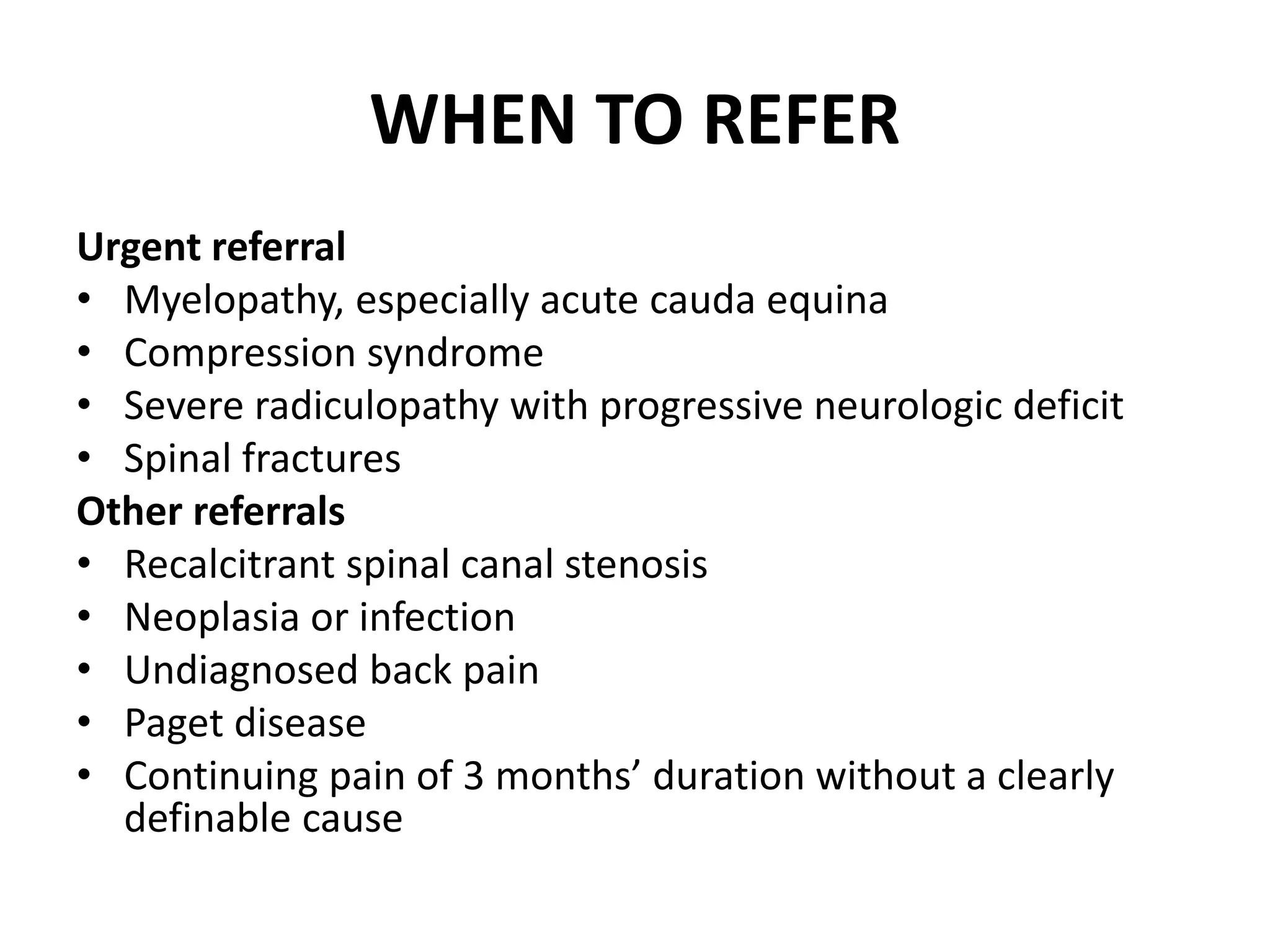 WHEN TO REFER
Urgent referral
• Myelopathy, especially acute cauda equina
• Compression syndrome
• Severe radiculopathy with progressive neurologic deficit
• Spinal fractures
Other referrals
• Recalcitrant spinal canal stenosis
• Neoplasia or infection
• Undiagnosed back pain
• Paget disease
• Continuing pain of 3 months’ duration without a clearly
definable cause
 