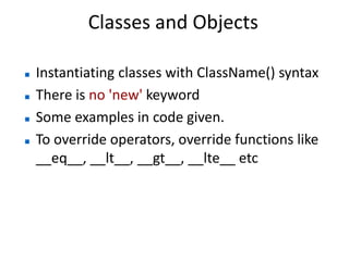 Classes and Objects

   Instantiating classes with ClassName() syntax
   There is no 'new' keyword
   Some examples in code given.
   To override operators, override functions like
    __eq__, __lt__, __gt__, __lte__ etc
 