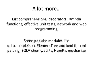 A lot more…
   List comprehensions, decorators, lambda
functions, effective unit tests, network and web
                  programming,

           Some popular modules like
urlib, simplejson, ElementTree and lxml for xml
parsing, SQLAlchemy, sciPy, NumPy, mechanize
 