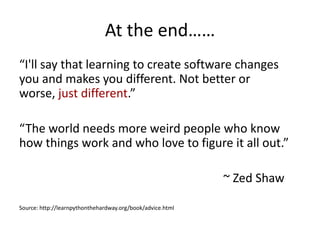 At the end……
“I'll say that learning to create software changes
you and makes you different. Not better or
worse, just different.”

“The world needs more weird people who know
how things work and who love to figure it all out.”

                                                            ~ Zed Shaw

Source: http://learnpythonthehardway.org/book/advice.html
 