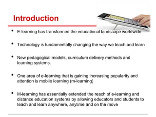 Introduction
• E-learning has transformed the educational landscape worldwide
• Technology is fundamentally changing the way we teach and learn
• New pedagogical models, curriculum delivery methods and
learning systems.
• One area of e-learning that is gaining increasing popularity and
attention is mobile learning (m-learning)
• M-learning has essentially extended the reach of e-learning and
distance education systems by allowing educators and students to
teach and learn anywhere, anytime and on the move
 