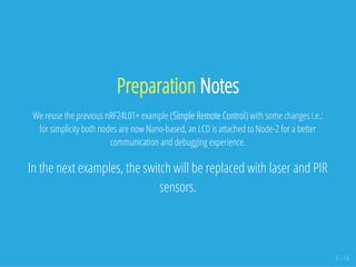 Preparation Notes
We reuse the previous nRF24L01+ example (Simple Remote Control) with some changes i.e.:
for simplicity both nodes are now Nano-based, an LCD is attached to Node-2 for a better
communication and debugging experience.
In the next examples, the switch will be replaced with laser and PIR
sensors.
4 / 74
 