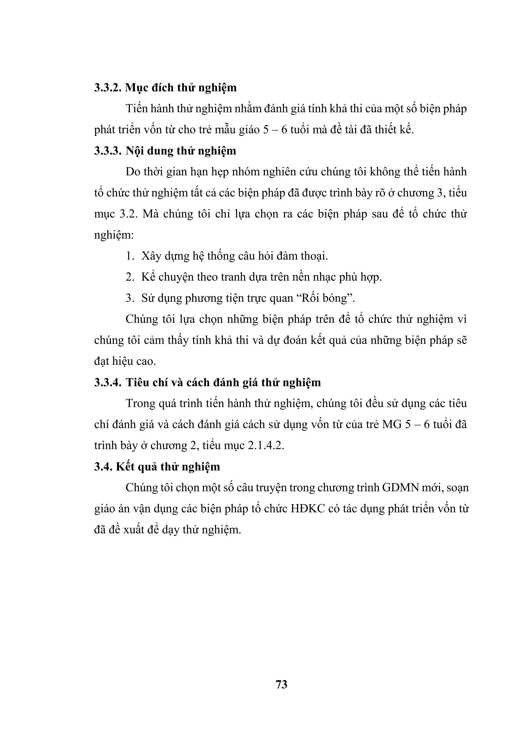 73
3.3.2. Mục đích thử nghiệm
Tiến hành thử nghiệm nhằm đánh giá tính khả thi của một số biện pháp
phát triển vốn từ cho trẻ mẫu giáo 5 – 6 tuổi mà đề tài đã thiết kế.
3.3.3. Nội dung thử nghiệm
Do thời gian hạn hẹp nhóm nghiên cứu chúng tôi không thể tiến hành
tổ chức thử nghiệm tất cả các biện pháp đã được trình bày rõ ở chương 3, tiểu
mục 3.2. Mà chúng tôi chỉ lựa chọn ra các biện pháp sau để tổ chức thử
nghiệm:
1. Xây dựng hệ thống câu hỏi đàm thoại.
2. Kể chuyện theo tranh dựa trên nền nhạc phù hợp.
3. Sử dụng phương tiện trực quan “Rối bóng”.
Chúng tôi lựa chọn những biện pháp trên để tổ chức thử nghiệm vì
chúng tôi cảm thấy tính khả thi và dự đoán kết quả của những biện pháp sẽ
đạt hiệu cao.
3.3.4. Tiêu chí và cách đánh giá thử nghiệm
Trong quá trình tiến hành thử nghiệm, chúng tôi đều sử dụng các tiêu
chí đánh giá và cách đánh giá cách sử dụng vốn từ của trẻ MG 5 – 6 tuổi đã
trình bày ở chương 2, tiểu mục 2.1.4.2.
3.4. Kết quả thử nghiệm
Chúng tôi chọn một số câu truyện trong chương trình GDMN mới, soạn
giáo án vận dụng các biện pháp tổ chức HĐKC có tác dụng phát triển vốn từ
đã đề xuất để dạy thử nghiệm.
 
