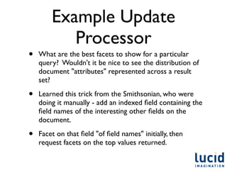 Example Update
           Processor
•   What are the best facets to show for a particular
    query? Wouldn't it be nice to see the distribution of
    document "attributes" represented across a result
    set?

•   Learned this trick from the Smithsonian, who were
    doing it manually - add an indexed ﬁeld containing the
    ﬁeld names of the interesting other ﬁelds on the
    document.

•   Facet on that ﬁeld "of ﬁeld names" initially, then
    request facets on the top values returned.
 