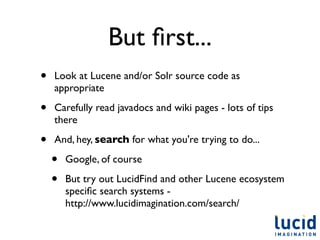 But ﬁrst...
•   Look at Lucene and/or Solr source code as
    appropriate

•   Carefully read javadocs and wiki pages - lots of tips
    there

•   And, hey, search for what you're trying to do...

    •   Google, of course

    •   But try out LucidFind and other Lucene ecosystem
        speciﬁc search systems -
        http://www.lucidimagination.com/search/
 