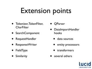Extension points
•   Tokenizer, TokenFilter,   •   QParser
    CharFilter
                              •   DataImportHandler
•   SearchComponent               hooks

•   RequestHandler                •   data sources

•   ResponseWriter                •   entity processors

•   FieldType                     •   transformers

•   Similarity                •   several others
 
