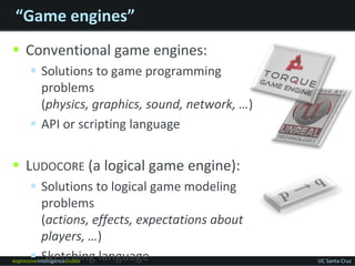 “Game engines”Conventional game engines:Solutions to game programming problems (physics, graphics, sound, network, …)API or scripting languageLudocore (a logical game engine):Solutions to logical game modeling problems (actions, effects, expectations about players, …)Sketching language