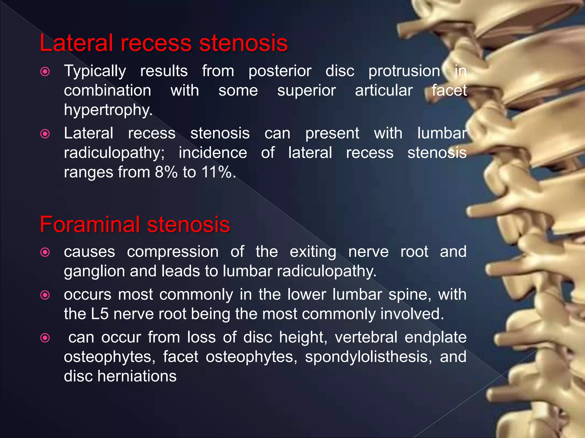 Lateral recess stenosis
 Typically results from posterior disc protrusion in
combination with some superior articular facet
hypertrophy.
 Lateral recess stenosis can present with lumbar
radiculopathy; incidence of lateral recess stenosis
ranges from 8% to 11%.
Foraminal stenosis
 causes compression of the exiting nerve root and
ganglion and leads to lumbar radiculopathy.
 occurs most commonly in the lower lumbar spine, with
the L5 nerve root being the most commonly involved.
 can occur from loss of disc height, vertebral endplate
osteophytes, facet osteophytes, spondylolisthesis, and
disc herniations
 