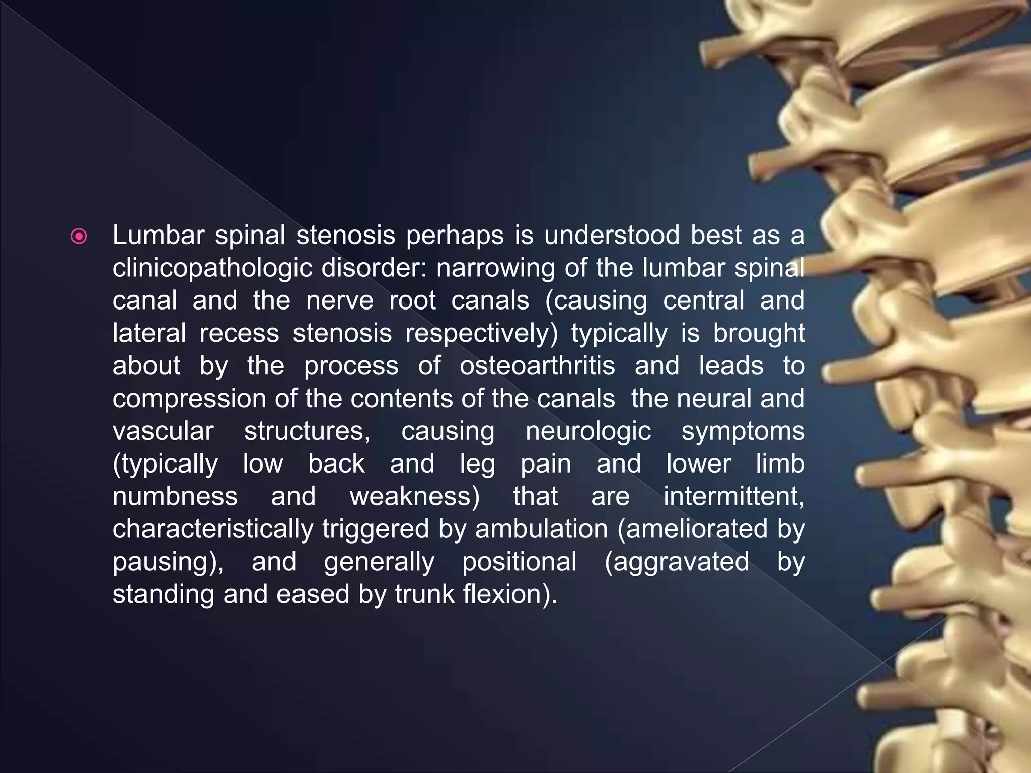  Lumbar spinal stenosis perhaps is understood best as a
clinicopathologic disorder: narrowing of the lumbar spinal
canal and the nerve root canals (causing central and
lateral recess stenosis respectively) typically is brought
about by the process of osteoarthritis and leads to
compression of the contents of the canals the neural and
vascular structures, causing neurologic symptoms
(typically low back and leg pain and lower limb
numbness and weakness) that are intermittent,
characteristically triggered by ambulation (ameliorated by
pausing), and generally positional (aggravated by
standing and eased by trunk flexion).
 