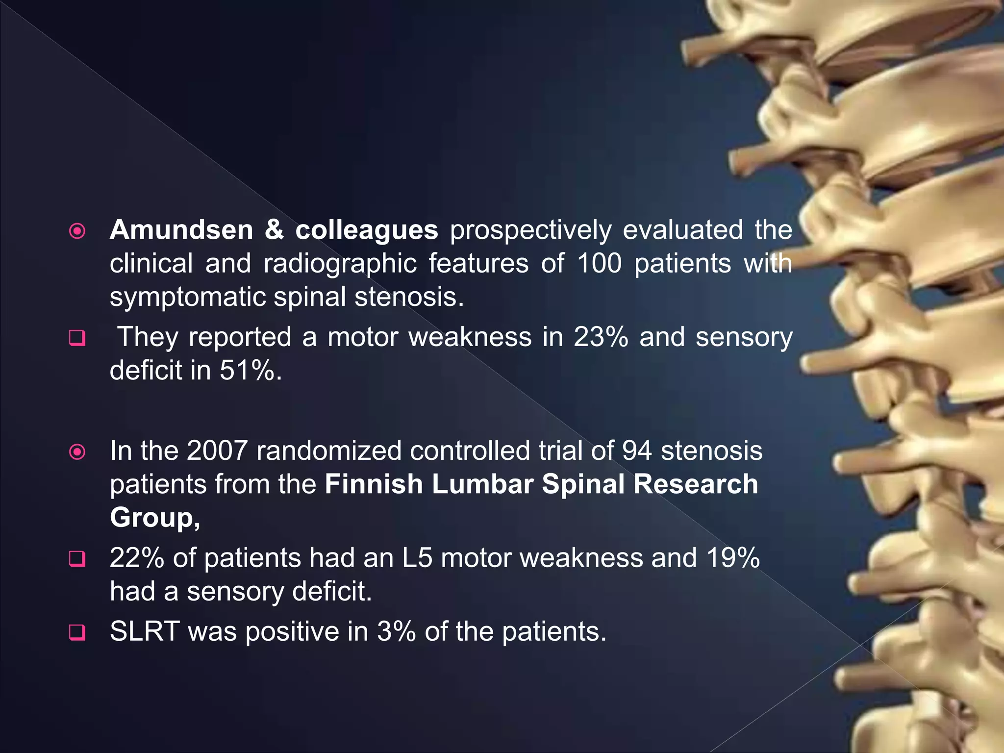  Amundsen & colleagues prospectively evaluated the
clinical and radiographic features of 100 patients with
symptomatic spinal stenosis.
 They reported a motor weakness in 23% and sensory
deficit in 51%.
 In the 2007 randomized controlled trial of 94 stenosis
patients from the Finnish Lumbar Spinal Research
Group,
 22% of patients had an L5 motor weakness and 19%
had a sensory deficit.
 SLRT was positive in 3% of the patients.
 