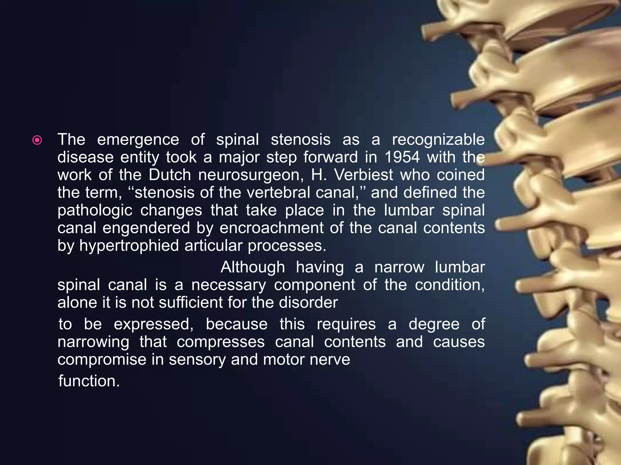  The emergence of spinal stenosis as a recognizable
disease entity took a major step forward in 1954 with the
work of the Dutch neurosurgeon, H. Verbiest who coined
the term, ‘‘stenosis of the vertebral canal,’’ and defined the
pathologic changes that take place in the lumbar spinal
canal engendered by encroachment of the canal contents
by hypertrophied articular processes.
Although having a narrow lumbar
spinal canal is a necessary component of the condition,
alone it is not sufficient for the disorder
to be expressed, because this requires a degree of
narrowing that compresses canal contents and causes
compromise in sensory and motor nerve
function.
 