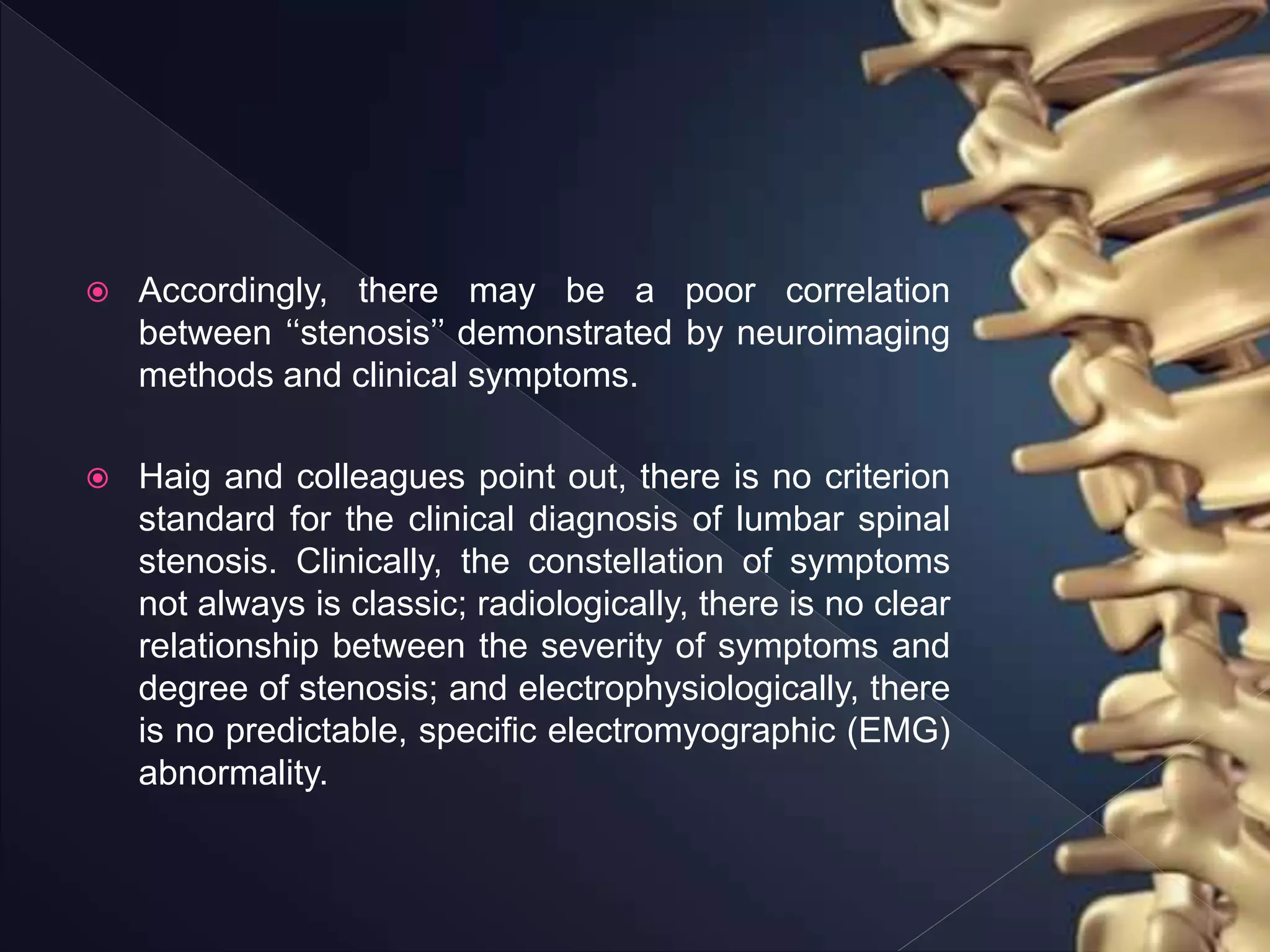  Accordingly, there may be a poor correlation
between ‘‘stenosis’’ demonstrated by neuroimaging
methods and clinical symptoms.
 Haig and colleagues point out, there is no criterion
standard for the clinical diagnosis of lumbar spinal
stenosis. Clinically, the constellation of symptoms
not always is classic; radiologically, there is no clear
relationship between the severity of symptoms and
degree of stenosis; and electrophysiologically, there
is no predictable, specific electromyographic (EMG)
abnormality.
 