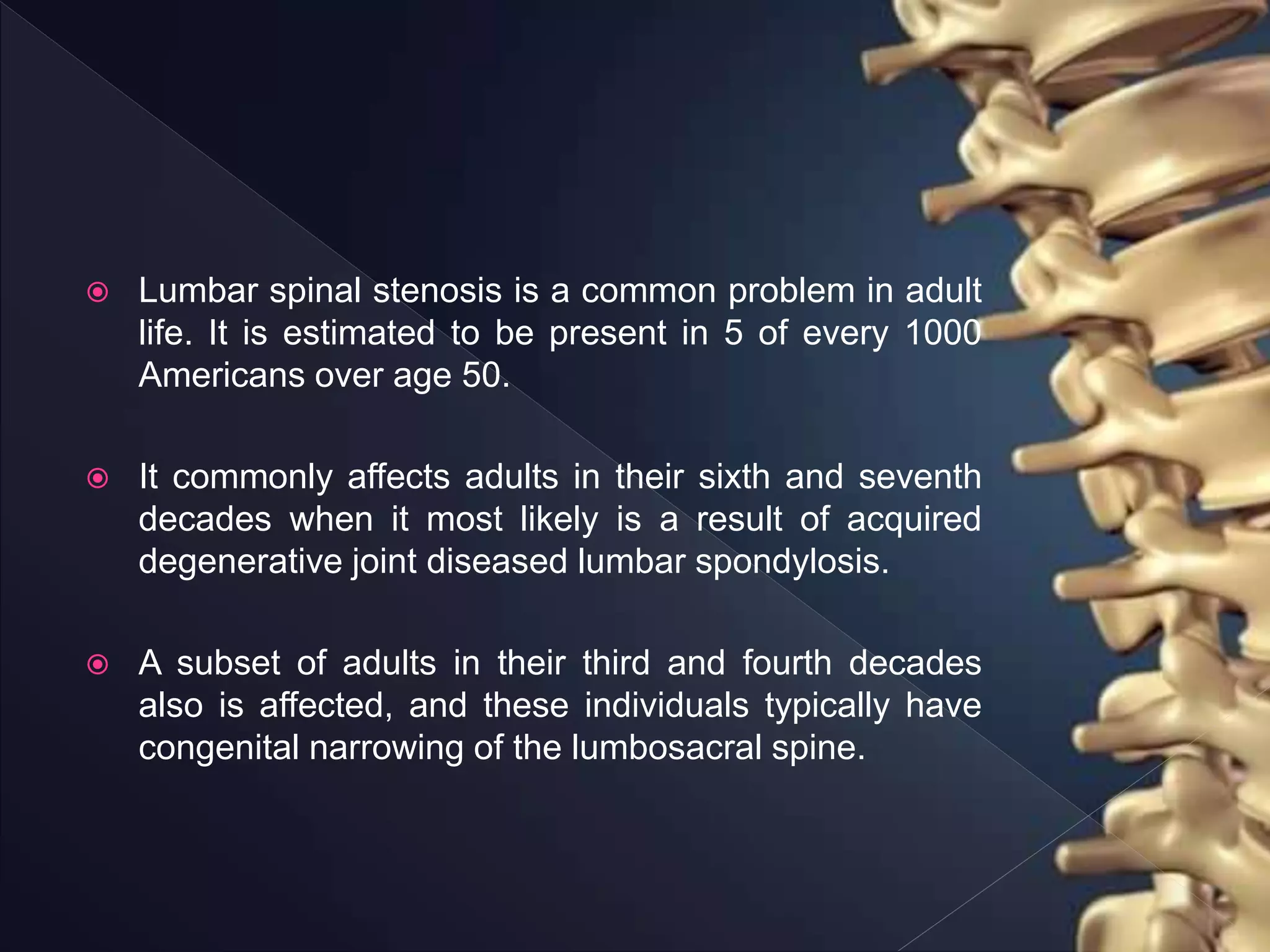  Lumbar spinal stenosis is a common problem in adult
life. It is estimated to be present in 5 of every 1000
Americans over age 50.
 It commonly affects adults in their sixth and seventh
decades when it most likely is a result of acquired
degenerative joint diseased lumbar spondylosis.
 A subset of adults in their third and fourth decades
also is affected, and these individuals typically have
congenital narrowing of the lumbosacral spine.
 