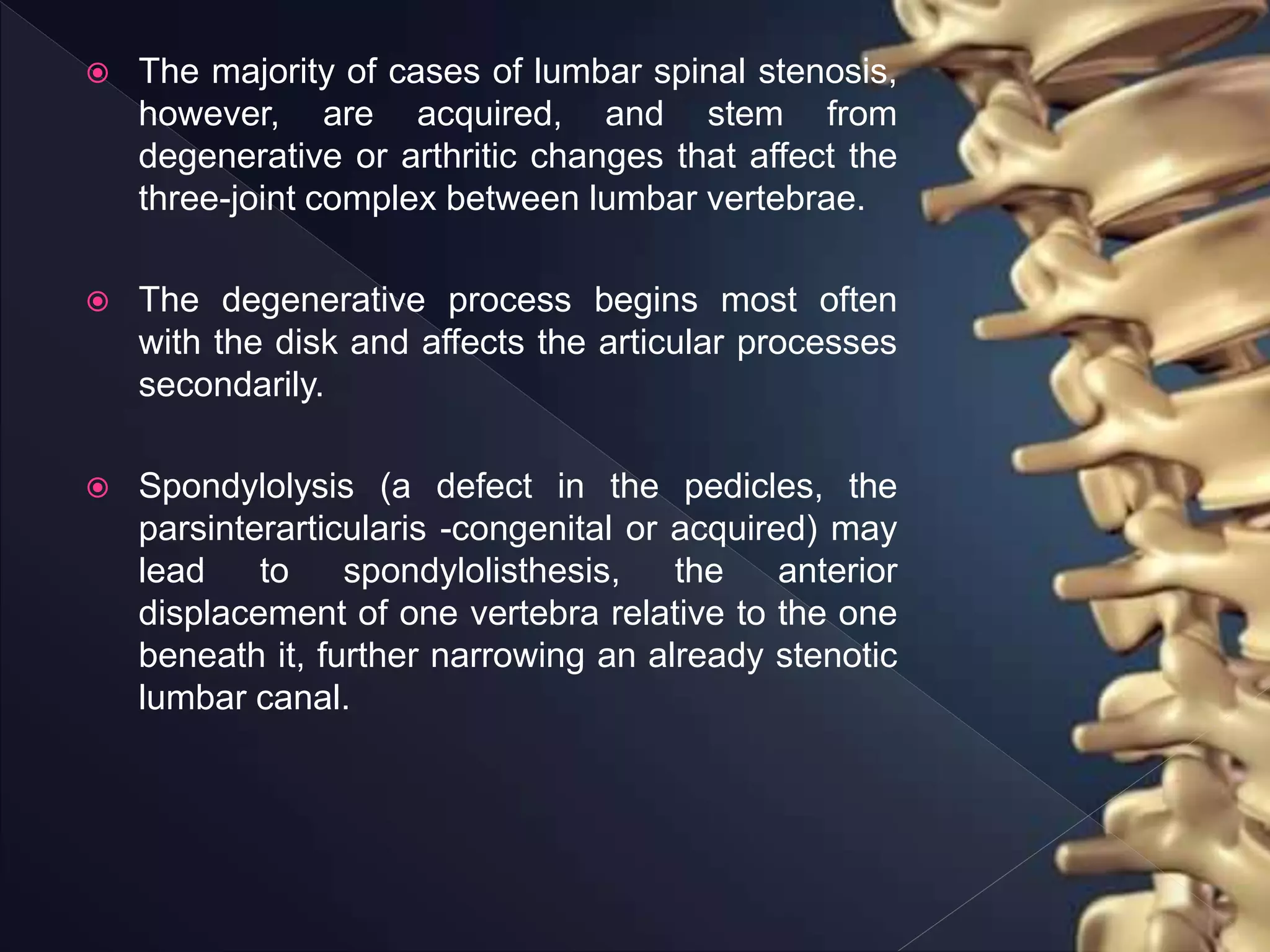  The majority of cases of lumbar spinal stenosis,
however, are acquired, and stem from
degenerative or arthritic changes that affect the
three-joint complex between lumbar vertebrae.
 The degenerative process begins most often
with the disk and affects the articular processes
secondarily.
 Spondylolysis (a defect in the pedicles, the
parsinterarticularis -congenital or acquired) may
lead to spondylolisthesis, the anterior
displacement of one vertebra relative to the one
beneath it, further narrowing an already stenotic
lumbar canal.
 