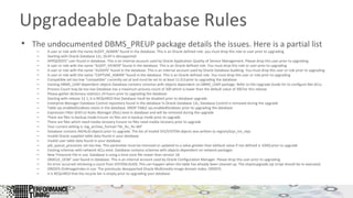 Upgradeable Database Rules 
• The undocumented DBMS_PREUP package details the issues. Here is a partial list 
– A user or role with the name AUDIT_ADMIN" found in the database. This is an Oracle defined role. you must drop this role or user prior to upgrading 
– Starting with Oracle Database 12c, OLAP is desupported 
– APPQOSSYS" user found in database. This is an internal account used by Oracle Application Quality of Service Management. Please drop this user prior to upgrading 
– A user or role with the name "AUDIT_VIEWER" found in the database. This is an Oracle defined role. You must drop this role or user prior to upgrading 
– A user or role with the name "AUDSYS" found in the database. This is an internal account used by Oracle Database Auditing. You must drop this user or role prior to upgrading 
– A user or role with the name "CAPTURE_ADMIN" found in the database. This is an Oracle defined role. You must drop this user or role prior to upgrading 
– Compatible set too low "compatible" currently set at and must be set to at least 11.0.0 prior to upgrading the database 
– Existing DBMS_LDAP dependent objects Database contains schemas with objects dependent on DBMS_LDAP package. Refer to the Upgrade Guide for to configure Net ACLs. 
– Process Count may be too low Database has a maximum process count of 300 which is lower than the default value of 300 for this release 
– Please gather dictionary statistics 24 hours prior to upgrading the database 
– Starting with release 12.1, it is REQUIRED that Database Vault be disabled prior to database upgrade 
– Enterprise Manager Database Control repository found in the database In Oracle Database 12c, Database Control is removed during the upgrade 
– Table sys.enabled$indexes exists in the database. DROP TABLE sys.enabled$indexes prior to upgrading the database 
– Expression Filter (EXF) or Rules Manager (RUL) exist in database and will be removed during the upgrade 
– There are files in backup mode Ensure no files are in backup mode prior to upgrade 
– There are files which need media recovery Ensure no files need media recovery prior to upgrade 
– Your current setting is: log_archive_format='%t_%s_%r.dbf' 
– Database contains INVALID objects prior to upgrade. The list of invalid SYS/SYSTEM objects was written to registry$sys_inv_objs 
– Invalid Oracle supplied table data found in your database 
– Invalid user table data found in your database 
– job_queue_processes set too low. This parameter must be removed or updated to a value greater than (default value if not defined is 1000) prior to upgrade 
– Existing schemas with network ACLs exist. Database contains schemas with objects dependent on network packages 
– New Timezone File in use. Database is using a time zone file newer than version 18. 
– ORACLE_OCM" user found in database. This is an internal account used by Oracle Configuration Manager. Please drop this user prior to upgrading. 
– An error occurred retrieving a count from SYSTEM.AUD$. This can happen when the table has already been cleaned up. The olspreupgrade.sql script should be re-executed. 
– ORDSYS.OrdImageIndex in use. The previously desupported Oracle Multimedia image domain index, ORDSYS. 
– It is REQUIRED that the recycle bin is empty prior to upgrading your database 
 
