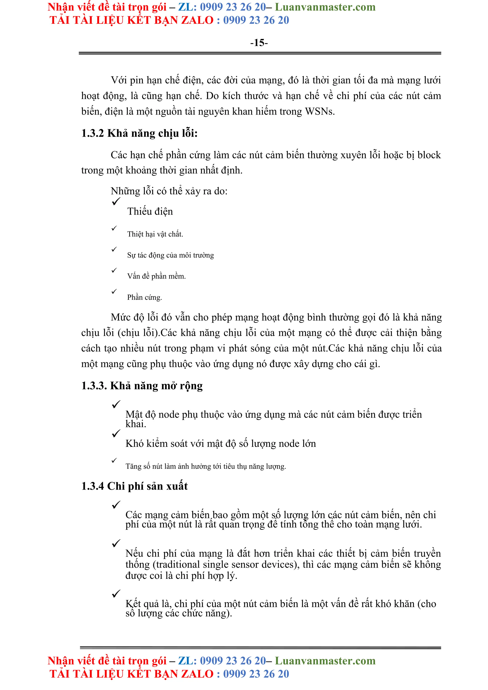 Nhận viết đề tài trọn gói – ZL: 0909 23 26 20– Luanvanmaster.com
TẢI TÀI LIỆU KẾT BẠN ZALO : 0909 23 26 20
Nhận viết đề tài trọn gói – ZL: 0909 23 26 20– Luanvanmaster.com
TẢI TÀI LIỆU KẾT BẠN ZALO : 0909 23 26 20
-15-
Với pin hạn chế điện, các đời của mạng, đó là thời gian tối đa mà mạng lưới
hoạt động, là cũng hạn chế. Do kích thước và hạn chế về chi phí của các nút cảm
biến, điện là một nguồn tài nguyên khan hiếm trong WSNs.
1.3.2 Khả năng chịu lỗi:
Các hạn chế phần cứng làm các nút cảm biến thường xuyên lỗi hoặc bị block
trong một khoảng thời gian nhất định.
Những lỗi có thể xảy ra do:

Thiếu điện



Thiệt hại vật chất.



Sự tác động của môi trường



Vấn đề phần mềm.



Phần cứng.

Mức độ lỗi đó vẫn cho phép mạng hoạt động bình thường gọi đó là khả năng
chịu lỗi (chịu lỗi).Các khả năng chịu lỗi của một mạng có thể được cải thiện bằng
cách tạo nhiều nút trong phạm vi phát sóng của một nút.Các khả năng chịu lỗi của
một mạng cũng phụ thuộc vào ứng dụng nó được xây dựng cho cái gì.
1.3.3. Khả năng mở rộng

Mật độ node phụ thuộc vào ứng dụng mà các nút cảm biến được triển
khai.



Khó kiểm soát với mật độ số lượng node lớn



Tăng số nút làm ảnh hưởng tới tiêu thụ năng lượng.

1.3.4 Chi phí sản xuất

Các mạng cảm biến bao gồm một số lượng lớn các nút cảm biến, nên chi
phí của một nút là rất quan trọng để tính tổng thể cho toàn mạng lưới.



Nếu chi phí của mạng là đắt hơn triển khai các thiết bị cảm biến truyền
thống (traditional single sensor devices), thì các mạng cảm biến sẽ không
được coi là chi phí hợp lý.



Kết quả là, chi phí của một nút cảm biến là một vấn đề rất khó khăn (cho
số lượng các chức năng).

 
