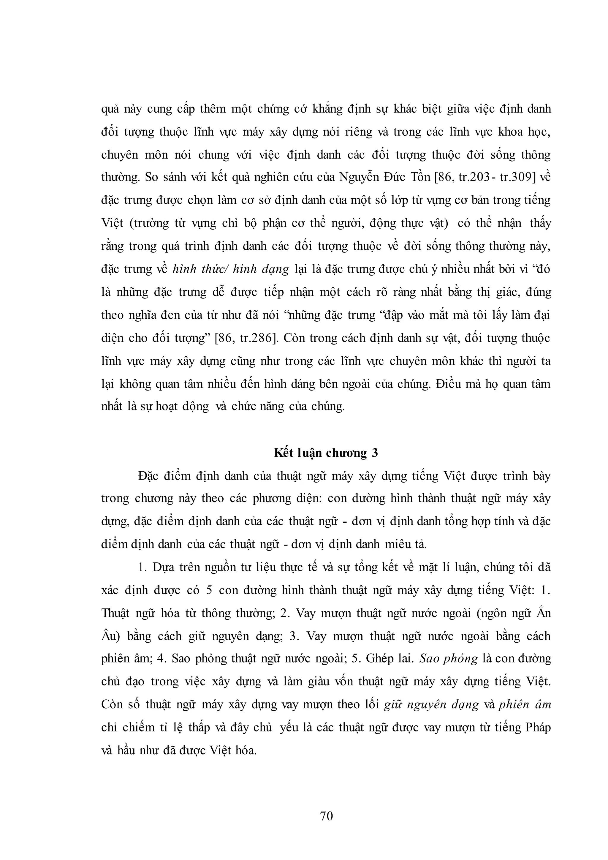 70
quả này cung cấp thêm một chứng cớ khẳng định sự khác biệt giữa việc định danh
đối tượng thuộc lĩnh vực máy xây dựng nói riêng và trong các lĩnh vực khoa học,
chuyên môn nói chung với việc định danh các đối tượng thuộc đời sống thông
thường. So sánh với kết quả nghiên cứu của Nguyễn Đức Tồn [86, tr.203- tr.309] về
đặc trưng được chọn làm cơ sở định danh của một số lớp từ vựng cơ bản trong tiếng
Việt (trường từ vựng chỉ bộ phận cơ thể người, động thực vật) có thể nhận thấy
rằng trong quá trình định danh các đối tượng thuộc về đời sống thông thường này,
đặc trưng về hình thức/ hình dạng lại là đặc trưng được chú ý nhiều nhất bởi vì “đó
là những đặc trưng dễ được tiếp nhận một cách rõ ràng nhất bằng thị giác, đúng
theo nghĩa đen của từ như đã nói “những đặc trưng “đập vào mắt mà tôi lấy làm đại
diện cho đối tượng” [86, tr.286]. Còn trong cách định danh sự vật, đối tượng thuộc
lĩnh vực máy xây dựng cũng như trong các lĩnh vực chuyên môn khác thì người ta
lại không quan tâm nhiều đến hình dáng bên ngoài của chúng. Điều mà họ quan tâm
nhất là sự hoạt động và chức năng của chúng.
Kết luận chương 3
Đặc điểm định danh của thuật ngữ máy xây dựng tiếng Việt được trình bày
trong chương này theo các phương diện: con đường hình thành thuật ngữ máy xây
dựng, đặc điểm định danh của các thuật ngữ - đơn vị định danh tổng hợp tính và đặc
điểm định danh của các thuật ngữ - đơn vị định danh miêu tả.
1. Dựa trên nguồn tư liệu thực tế và sự tổng kết về mặt lí luận, chúng tôi đã
xác định được có 5 con đường hình thành thuật ngữ máy xây dựng tiếng Việt: 1.
Thuật ngữ hóa từ thông thường; 2. Vay mượn thuật ngữ nước ngoài (ngôn ngữ Ấn
Âu) bằng cách giữ nguyên dạng; 3. Vay mượn thuật ngữ nước ngoài bằng cách
phiên âm; 4. Sao phỏng thuật ngữ nước ngoài; 5. Ghép lai. Sao phỏng là con đường
chủ đạo trong việc xây dựng và làm giàu vốn thuật ngữ máy xây dựng tiếng Việt.
Còn số thuật ngữ máy xây dựng vay mượn theo lối giữ nguyên dạng và phiên âm
chỉ chiếm tỉ lệ thấp và đây chủ yếu là các thuật ngữ được vay mượn từ tiếng Pháp
và hầu như đã được Việt hóa.
 