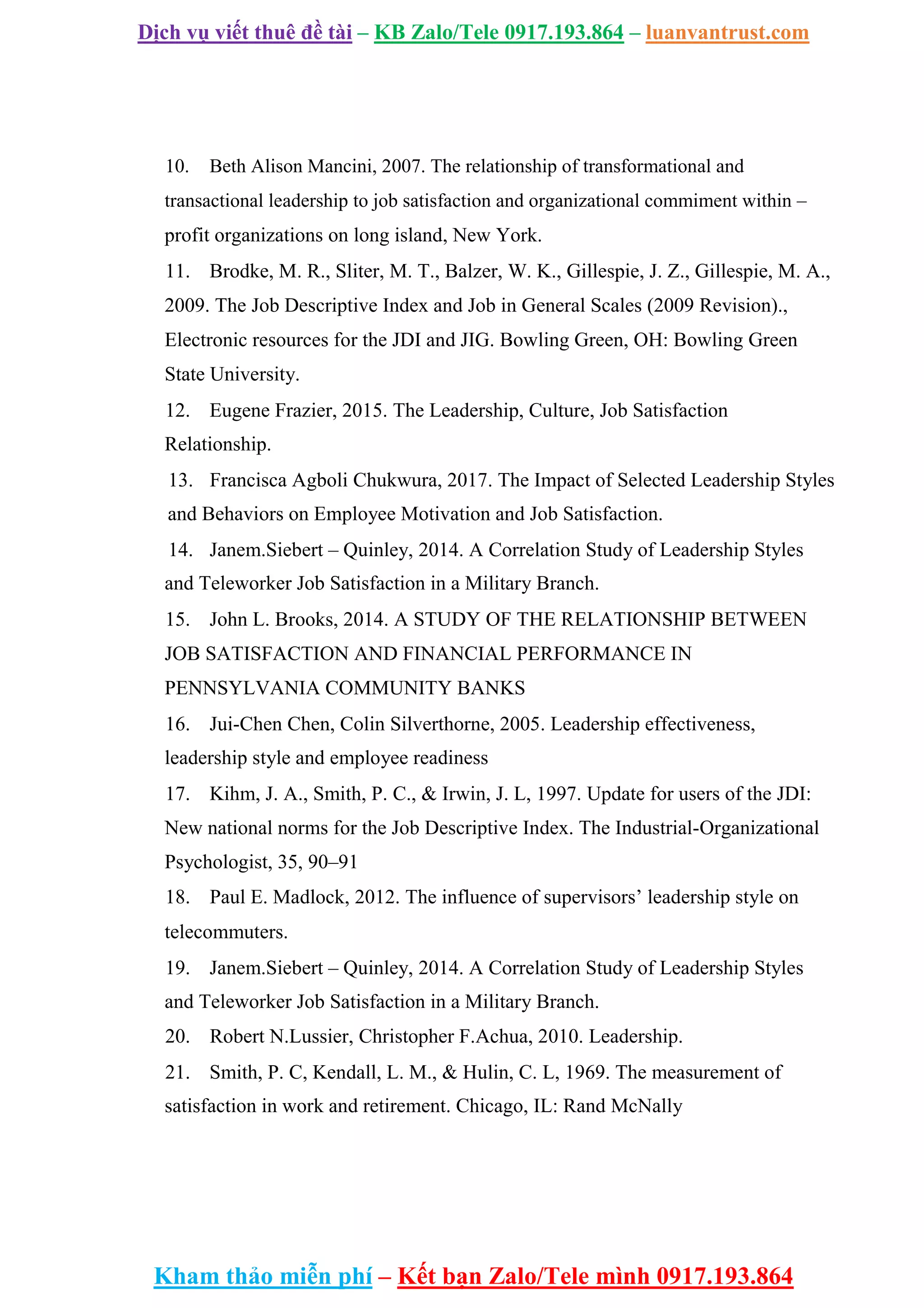 Dịch vụ viết thuê đề tài – KB Zalo/Tele 0917.193.864 – luanvantrust.com
Kham thảo miễn phí – Kết bạn Zalo/Tele mình 0917.193.864
10. Beth Alison Mancini, 2007. The relationship of transformational and
transactional leadership to job satisfaction and organizational commiment within –
profit organizations on long island, New York.
11. Brodke, M. R., Sliter, M. T., Balzer, W. K., Gillespie, J. Z., Gillespie, M. A.,
2009. The Job Descriptive Index and Job in General Scales (2009 Revision).,
Electronic resources for the JDI and JIG. Bowling Green, OH: Bowling Green
State University.
12. Eugene Frazier, 2015. The Leadership, Culture, Job Satisfaction
Relationship.
13. Francisca Agboli Chukwura, 2017. The Impact of Selected Leadership Styles
and Behaviors on Employee Motivation and Job Satisfaction.
14. Janem.Siebert – Quinley, 2014. A Correlation Study of Leadership Styles
and Teleworker Job Satisfaction in a Military Branch.
15. John L. Brooks, 2014. A STUDY OF THE RELATIONSHIP BETWEEN
JOB SATISFACTION AND FINANCIAL PERFORMANCE IN
PENNSYLVANIA COMMUNITY BANKS
16. Jui-Chen Chen, Colin Silverthorne, 2005. Leadership effectiveness,
leadership style and employee readiness
17. Kihm, J. A., Smith, P. C., & Irwin, J. L, 1997. Update for users of the JDI:
New national norms for the Job Descriptive Index. The Industrial-Organizational
Psychologist, 35, 90–91
18. Paul E. Madlock, 2012. The influence of supervisors’ leadership style on
telecommuters.
19. Janem.Siebert – Quinley, 2014. A Correlation Study of Leadership Styles
and Teleworker Job Satisfaction in a Military Branch.
20. Robert N.Lussier, Christopher F.Achua, 2010. Leadership.
21. Smith, P. C, Kendall, L. M., & Hulin, C. L, 1969. The measurement of
satisfaction in work and retirement. Chicago, IL: Rand McNally
 