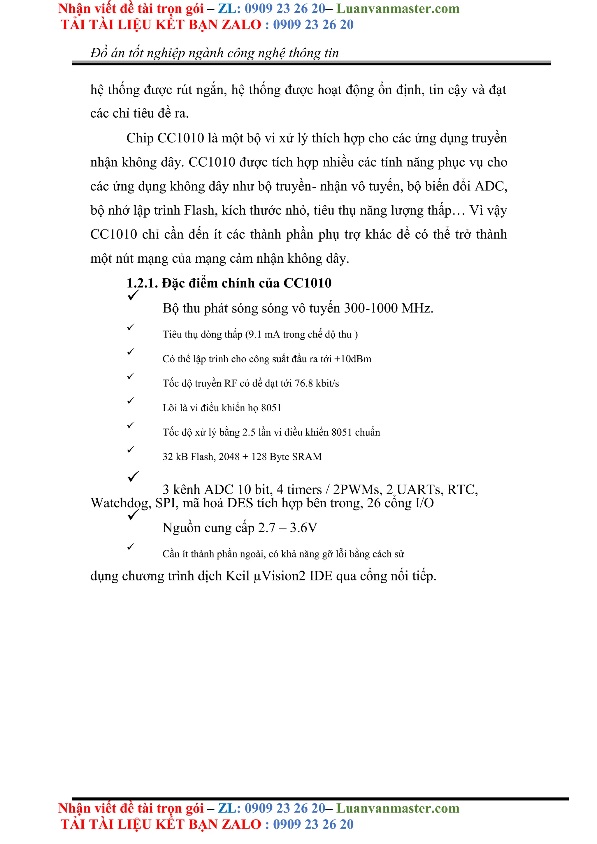 Nhận viết đề tài trọn gói – ZL: 0909 23 26 20– Luanvanmaster.com
TẢI TÀI LIỆU KẾT BẠN ZALO : 0909 23 26 20
Nhận viết đề tài trọn gói – ZL: 0909 23 26 20– Luanvanmaster.com
TẢI TÀI LIỆU KẾT BẠN ZALO : 0909 23 26 20
Đồ án tốt nghiệp ngành công nghệ thông tin
hệ thống được rút ngắn, hệ thống được hoạt động ổn định, tin cậy và đạt
các chỉ tiêu đề ra.
Chip CC1010 là một bộ vi xử lý thích hợp cho các ứng dụng truyền
nhận không dây. CC1010 được tích hợp nhiều các tính năng phục vụ cho
các ứng dụng không dây như bộ truyền- nhận vô tuyến, bộ biến đổi ADC,
bộ nhớ lập trình Flash, kích thước nhỏ, tiêu thụ năng lượng thấp… Vì vậy
CC1010 chỉ cần đến ít các thành phần phụ trợ khác để có thể trở thành
một nút mạng của mạng cảm nhận không dây.
1.2.1. Đặc điểm chính của CC1010

Bộ thu phát sóng sóng vô tuyến 300-1000 MHz.



Tiêu thụ dòng thấp (9.1 mA trong chế độ thu )



Có thể lập trình cho công suất đầu ra tới +10dBm



Tốc độ truyền RF có để đạt tới 76.8 kbit/s



Lõi là vi điều khiển họ 8051



Tốc độ xử lý bằng 2.5 lần vi điều khiển 8051 chuẩn



32 kB Flash, 2048 + 128 Byte SRAM



3 kênh ADC 10 bit, 4 timers / 2PWMs, 2 UARTs, RTC,
Watchdog, SPI, mã hoá DES tích hợp bên trong, 26 cổng I/O



Nguồn cung cấp 2.7 – 3.6V



Cần ít thành phần ngoài, có khả năng gỡ lỗi bằng cách sử

dụng chương trình dịch Keil µVision2 IDE qua cổng nối tiếp.
 