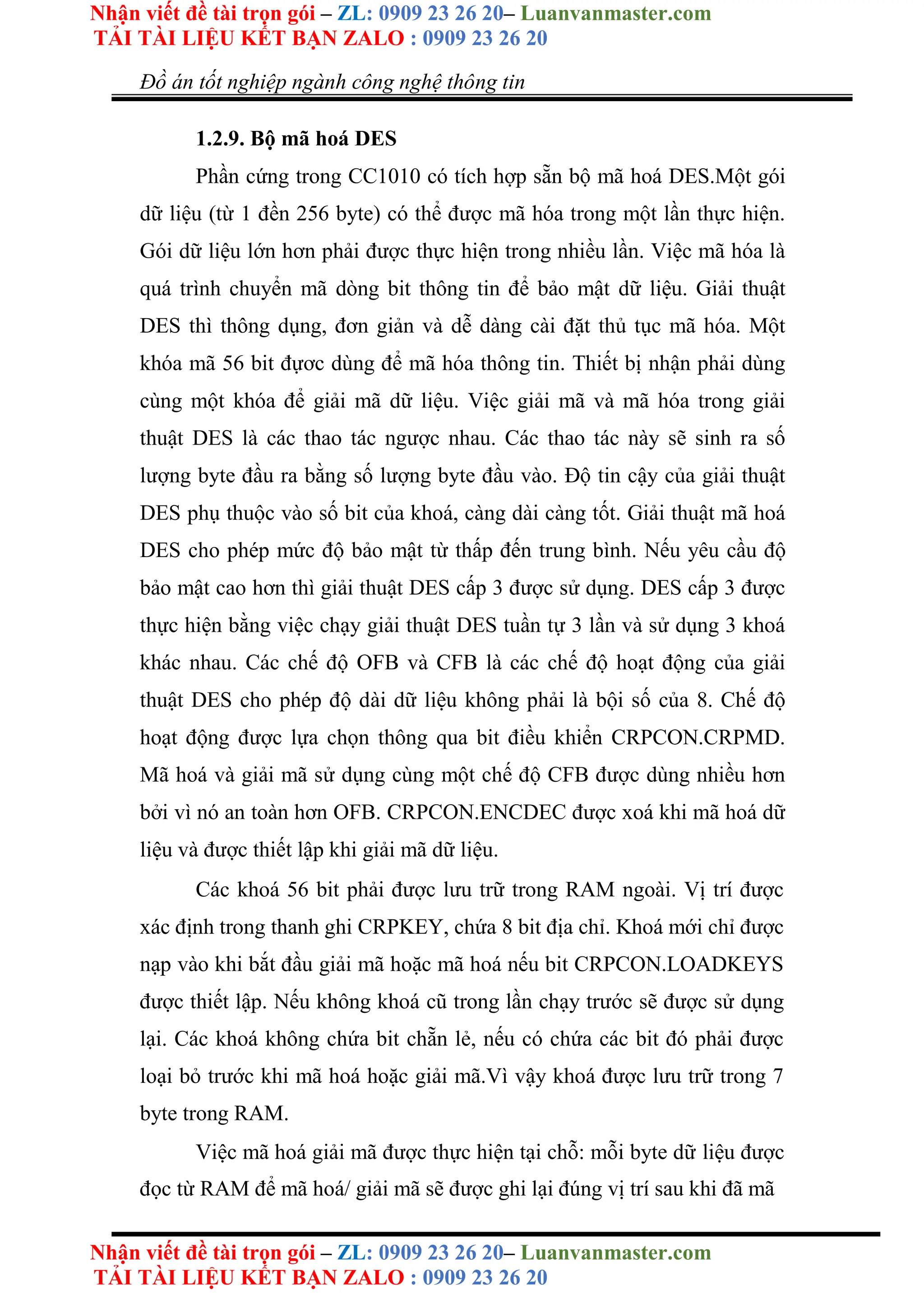 Nhận viết đề tài trọn gói – ZL: 0909 23 26 20– Luanvanmaster.com
TẢI TÀI LIỆU KẾT BẠN ZALO : 0909 23 26 20
Nhận viết đề tài trọn gói – ZL: 0909 23 26 20– Luanvanmaster.com
TẢI TÀI LIỆU KẾT BẠN ZALO : 0909 23 26 20
Đồ án tốt nghiệp ngành công nghệ thông tin
1.2.9. Bộ mã hoá DES
Phần cứng trong CC1010 có tích hợp sẵn bộ mã hoá DES.Một gói
dữ liệu (từ 1 đền 256 byte) có thể được mã hóa trong một lần thực hiện.
Gói dữ liệu lớn hơn phải được thực hiện trong nhiều lần. Việc mã hóa là
quá trình chuyển mã dòng bit thông tin để bảo mật dữ liệu. Giải thuật
DES thì thông dụng, đơn giản và dễ dàng cài đặt thủ tục mã hóa. Một
khóa mã 56 bit đựơc dùng để mã hóa thông tin. Thiết bị nhận phải dùng
cùng một khóa để giải mã dữ liệu. Việc giải mã và mã hóa trong giải
thuật DES là các thao tác ngược nhau. Các thao tác này sẽ sinh ra số
lượng byte đầu ra bằng số lượng byte đầu vào. Ðộ tin cậy của giải thuật
DES phụ thuộc vào số bit của khoá, càng dài càng tốt. Giải thuật mã hoá
DES cho phép mức độ bảo mật từ thấp đến trung bình. Nếu yêu cầu độ
bảo mật cao hơn thì giải thuật DES cấp 3 được sử dụng. DES cấp 3 được
thực hiện bằng việc chạy giải thuật DES tuần tự 3 lần và sử dụng 3 khoá
khác nhau. Các chế độ OFB và CFB là các chế độ hoạt động của giải
thuật DES cho phép độ dài dữ liệu không phải là bội số của 8. Chế độ
hoạt động được lựa chọn thông qua bit điều khiển CRPCON.CRPMD.
Mã hoá và giải mã sử dụng cùng một chế độ CFB được dùng nhiều hơn
bởi vì nó an toàn hơn OFB. CRPCON.ENCDEC được xoá khi mã hoá dữ
liệu và được thiết lập khi giải mã dữ liệu.
Các khoá 56 bit phải được lưu trữ trong RAM ngoài. Vị trí được
xác định trong thanh ghi CRPKEY, chứa 8 bit địa chỉ. Khoá mới chỉ được
nạp vào khi bắt đầu giải mã hoặc mã hoá nếu bit CRPCON.LOADKEYS
được thiết lập. Nếu không khoá cũ trong lần chạy trước sẽ được sử dụng
lại. Các khoá không chứa bit chẵn lẻ, nếu có chứa các bit đó phải được
loại bỏ trước khi mã hoá hoặc giải mã.Vì vậy khoá được lưu trữ trong 7
byte trong RAM.
Việc mã hoá giải mã được thực hiện tại chỗ: mỗi byte dữ liệu được
đọc từ RAM để mã hoá/ giải mã sẽ được ghi lại đúng vị trí sau khi đã mã
 