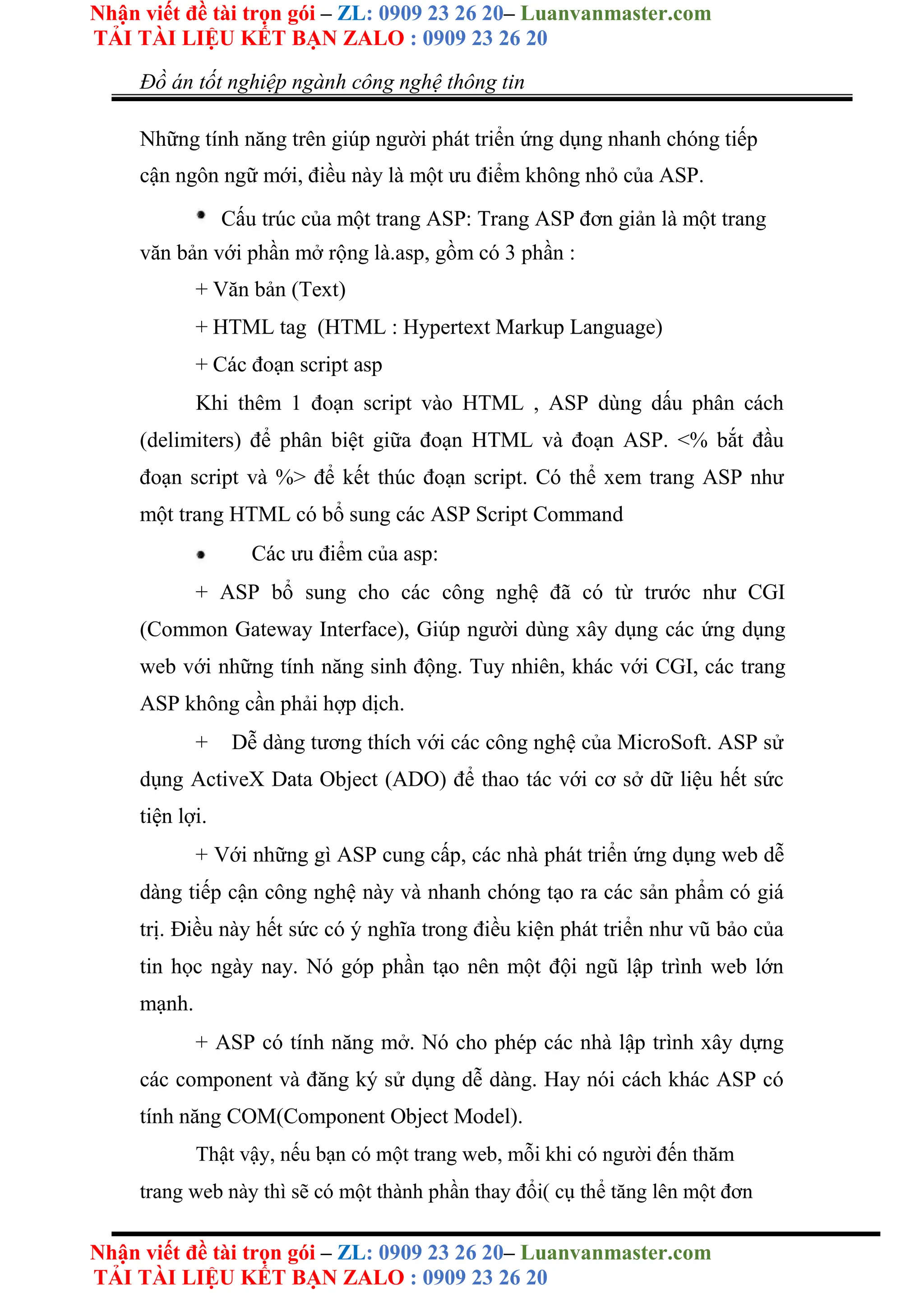 Nhận viết đề tài trọn gói – ZL: 0909 23 26 20– Luanvanmaster.com
TẢI TÀI LIỆU KẾT BẠN ZALO : 0909 23 26 20
Nhận viết đề tài trọn gói – ZL: 0909 23 26 20– Luanvanmaster.com
TẢI TÀI LIỆU KẾT BẠN ZALO : 0909 23 26 20
Đồ án tốt nghiệp ngành công nghệ thông tin
Những tính năng trên giúp người phát triển ứng dụng nhanh chóng tiếp
cận ngôn ngữ mới, điều này là một ưu điểm không nhỏ của ASP.
Cấu trúc của một trang ASP: Trang ASP đơn giản là một trang
văn bản với phần mở rộng là.asp, gồm có 3 phần :
+ Văn bản (Text)
+ HTML tag (HTML : Hypertext Markup Language)
+ Các đoạn script asp
Khi thêm 1 đoạn script vào HTML , ASP dùng dấu phân cách
(delimiters) để phân biệt giữa đoạn HTML và đoạn ASP. <% bắt đầu
đoạn script và %> để kết thúc đoạn script. Có thể xem trang ASP như
một trang HTML có bổ sung các ASP Script Command
Các ưu điểm của asp:
+ ASP bổ sung cho các công nghệ đã có từ trước như CGI
(Common Gateway Interface), Giúp người dùng xây dụng các ứng dụng
web với những tính năng sinh động. Tuy nhiên, khác với CGI, các trang
ASP không cần phải hợp dịch.
+ Dễ dàng tương thích với các công nghệ của MicroSoft. ASP sử
dụng ActiveX Data Object (ADO) để thao tác với cơ sở dữ liệu hết sức
tiện lợi.
+ Với những gì ASP cung cấp, các nhà phát triển ứng dụng web dễ
dàng tiếp cận công nghệ này và nhanh chóng tạo ra các sản phẩm có giá
trị. Điều này hết sức có ý nghĩa trong điều kiện phát triển như vũ bảo của
tin học ngày nay. Nó góp phần tạo nên một đội ngũ lập trình web lớn
mạnh.
+ ASP có tính năng mở. Nó cho phép các nhà lập trình xây dựng
các component và đăng ký sử dụng dễ dàng. Hay nói cách khác ASP có
tính năng COM(Component Object Model).
Thật vậy, nếu bạn có một trang web, mỗi khi có người đến thăm
trang web này thì sẽ có một thành phần thay đổi( cụ thể tăng lên một đơn
 