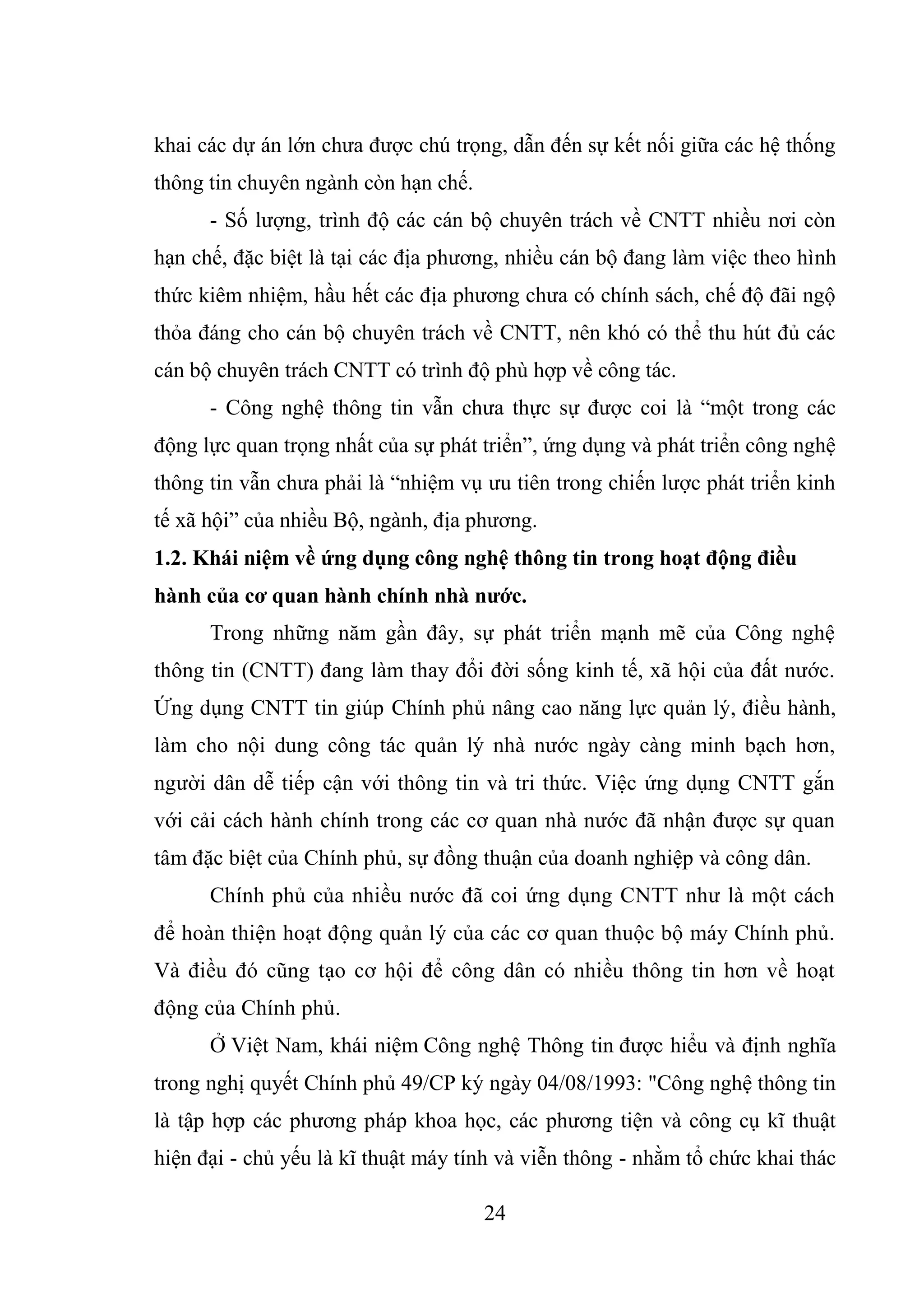 24
khai các dự án lớn chưa được chú trọng, dẫn đến sự kết nối giữa các hệ thống
thông tin chuyên ngành còn hạn chế.
- Số lượng, trình độ các cán bộ chuyên trách về CNTT nhiều nơi còn
hạn chế, đặc biệt là tại các địa phương, nhiều cán bộ đang làm việc theo hình
thức kiêm nhiệm, hầu hết các địa phương chưa có chính sách, chế độ đãi ngộ
thỏa đáng cho cán bộ chuyên trách về CNTT, nên khó có thể thu hút đủ các
cán bộ chuyên trách CNTT có trình độ phù hợp về công tác.
- Công nghệ thông tin vẫn chưa thực sự được coi là “một trong các
động lực quan trọng nhất của sự phát triển”, ứng dụng và phát triển công nghệ
thông tin vẫn chưa phải là “nhiệm vụ ưu tiên trong chiến lược phát triển kinh
tế xã hội” của nhiều Bộ, ngành, địa phương.
1.2. Khái niệm về ứng dụng công nghệ thông tin trong hoạt động điều
hành của cơ quan hành chính nhà nước.
Trong những năm gần đây, sự phát triển mạnh mẽ của Công nghệ
thông tin (CNTT) đang làm thay đổi đời sống kinh tế, xã hội của đất nước.
Ứng dụng CNTT tin giúp Chính phủ nâng cao năng lực quản lý, điều hành,
làm cho nội dung công tác quản lý nhà nước ngày càng minh bạch hơn,
người dân dễ tiếp cận với thông tin và tri thức. Việc ứng dụng CNTT gắn
với cải cách hành chính trong các cơ quan nhà nước đã nhận được sự quan
tâm đặc biệt của Chính phủ, sự đồng thuận của doanh nghiệp và công dân.
Chính phủ của nhiều nước đã coi ứng dụng CNTT như là một cách
để hoàn thiện hoạt động quản lý của các cơ quan thuộc bộ máy Chính phủ.
Và điều đó cũng tạo cơ hội để công dân có nhiều thông tin hơn về hoạt
động của Chính phủ.
Ở Việt Nam, khái niệm Công nghệ Thông tin được hiểu và định nghĩa
trong nghị quyết Chính phủ 49/CP ký ngày 04/08/1993: "Công nghệ thông tin
là tập hợp các phương pháp khoa học, các phương tiện và công cụ kĩ thuật
hiện đại - chủ yếu là kĩ thuật máy tính và viễn thông - nhằm tổ chức khai thác
 