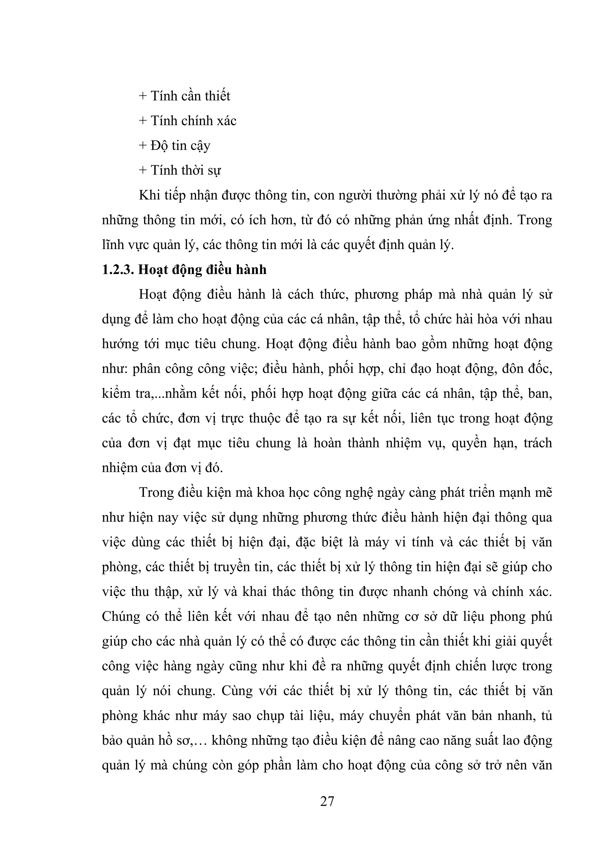 27
+ Tính cần thiết
+ Tính chính xác
+ Độ tin cậy
+ Tính thời sự
Khi tiếp nhận được thông tin, con người thường phải xử lý nó để tạo ra
những thông tin mới, có ích hơn, từ đó có những phản ứng nhất định. Trong
lĩnh vực quản lý, các thông tin mới là các quyết định quản lý.
1.2.3. Hoạt động điều hành
Hoạt động điều hành là cách thức, phương pháp mà nhà quản lý sử
dụng để làm cho hoạt động của các cá nhân, tập thể, tổ chức hài hòa với nhau
hướng tới mục tiêu chung. Hoạt động điều hành bao gồm những hoạt động
như: phân công công việc; điều hành, phối hợp, chỉ đạo hoạt động, đôn đốc,
kiểm tra,...nhằm kết nối, phối hợp hoạt động giữa các cá nhân, tập thể, ban,
các tổ chức, đơn vị trực thuộc để tạo ra sự kết nối, liên tục trong hoạt động
của đơn vị đạt mục tiêu chung là hoàn thành nhiệm vụ, quyền hạn, trách
nhiệm của đơn vị đó.
Trong điều kiện mà khoa học công nghệ ngày càng phát triển mạnh mẽ
như hiện nay việc sử dụng những phương thức điều hành hiện đại thông qua
việc dùng các thiết bị hiện đại, đặc biệt là máy vi tính và các thiết bị văn
phòng, các thiết bị truyền tin, các thiết bị xử lý thông tin hiện đại sẽ giúp cho
việc thu thập, xử lý và khai thác thông tin được nhanh chóng và chính xác.
Chúng có thể liên kết với nhau để tạo nên những cơ sở dữ liệu phong phú
giúp cho các nhà quản lý có thể có được các thông tin cần thiết khi giải quyết
công việc hàng ngày cũng như khi đề ra những quyết định chiến lược trong
quản lý nói chung. Cùng với các thiết bị xử lý thông tin, các thiết bị văn
phòng khác như máy sao chụp tài liệu, máy chuyển phát văn bản nhanh, tủ
bảo quản hồ sơ,… không những tạo điều kiện để nâng cao năng suất lao động
quản lý mà chúng còn góp phần làm cho hoạt động của công sở trở nên văn
 