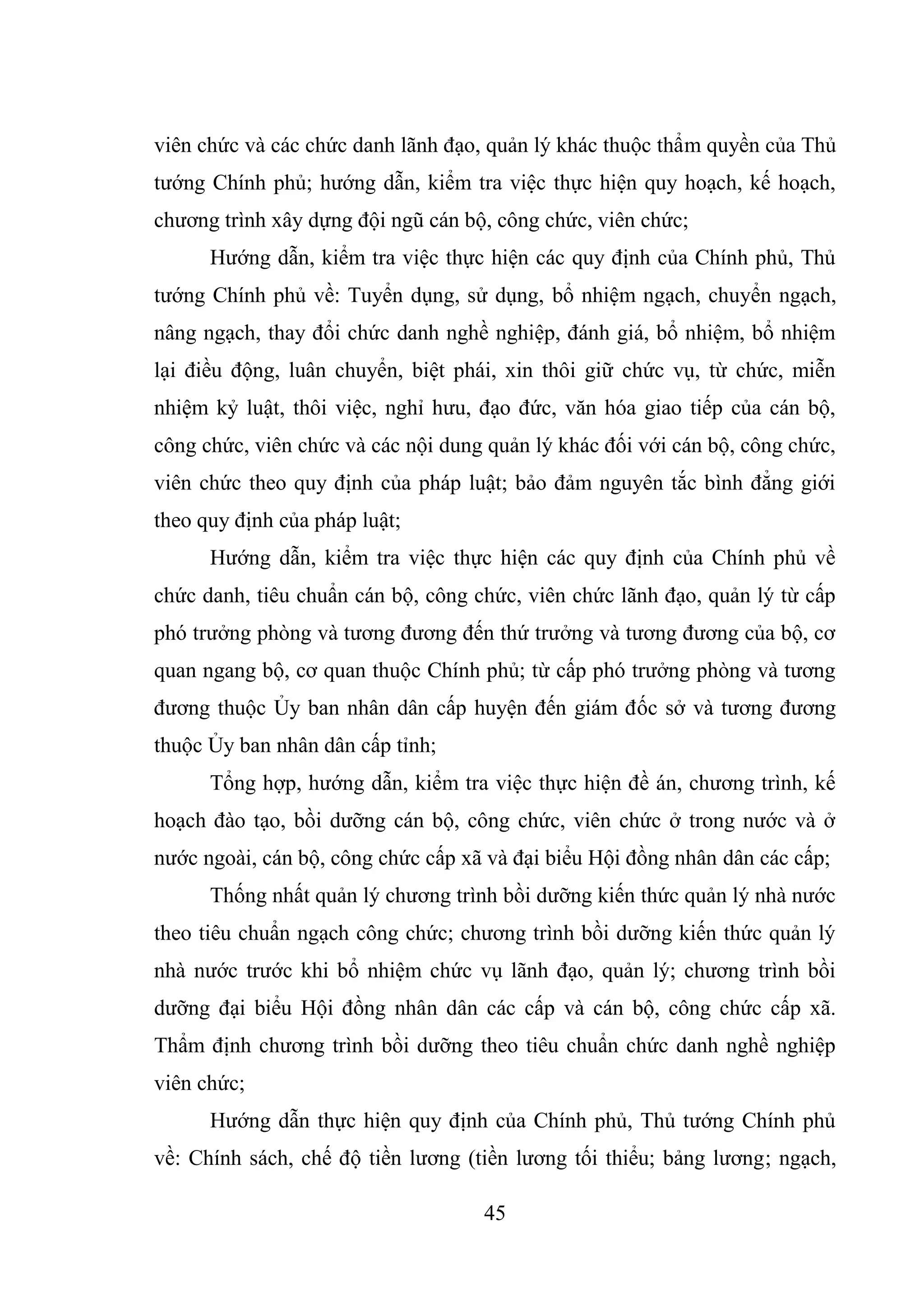 45
viên chức và các chức danh lãnh đạo, quản lý khác thuộc thẩm quyền của Thủ
tướng Chính phủ; hướng dẫn, kiểm tra việc thực hiện quy hoạch, kế hoạch,
chương trình xây dựng đội ngũ cán bộ, công chức, viên chức;
Hướng dẫn, kiểm tra việc thực hiện các quy định của Chính phủ, Thủ
tướng Chính phủ về: Tuyển dụng, sử dụng, bổ nhiệm ngạch, chuyển ngạch,
nâng ngạch, thay đổi chức danh nghề nghiệp, đánh giá, bổ nhiệm, bổ nhiệm
lại điều động, luân chuyển, biệt phái, xin thôi giữ chức vụ, từ chức, miễn
nhiệm kỷ luật, thôi việc, nghỉ hưu, đạo đức, văn hóa giao tiếp của cán bộ,
công chức, viên chức và các nội dung quản lý khác đối với cán bộ, công chức,
viên chức theo quy định của pháp luật; bảo đảm nguyên tắc bình đẳng giới
theo quy định của pháp luật;
Hướng dẫn, kiểm tra việc thực hiện các quy định của Chính phủ về
chức danh, tiêu chuẩn cán bộ, công chức, viên chức lãnh đạo, quản lý từ cấp
phó trưởng phòng và tương đương đến thứ trưởng và tương đương của bộ, cơ
quan ngang bộ, cơ quan thuộc Chính phủ; từ cấp phó trưởng phòng và tương
đương thuộc Ủy ban nhân dân cấp huyện đến giám đốc sở và tương đương
thuộc Ủy ban nhân dân cấp tỉnh;
Tổng hợp, hướng dẫn, kiểm tra việc thực hiện đề án, chương trình, kế
hoạch đào tạo, bồi dưỡng cán bộ, công chức, viên chức ở trong nước và ở
nước ngoài, cán bộ, công chức cấp xã và đại biểu Hội đồng nhân dân các cấp;
Thống nhất quản lý chương trình bồi dưỡng kiến thức quản lý nhà nước
theo tiêu chuẩn ngạch công chức; chương trình bồi dưỡng kiến thức quản lý
nhà nước trước khi bổ nhiệm chức vụ lãnh đạo, quản lý; chương trình bồi
dưỡng đại biểu Hội đồng nhân dân các cấp và cán bộ, công chức cấp xã.
Thẩm định chương trình bồi dưỡng theo tiêu chuẩn chức danh nghề nghiệp
viên chức;
Hướng dẫn thực hiện quy định của Chính phủ, Thủ tướng Chính phủ
về: Chính sách, chế độ tiền lương (tiền lương tối thiểu; bảng lương; ngạch,
 