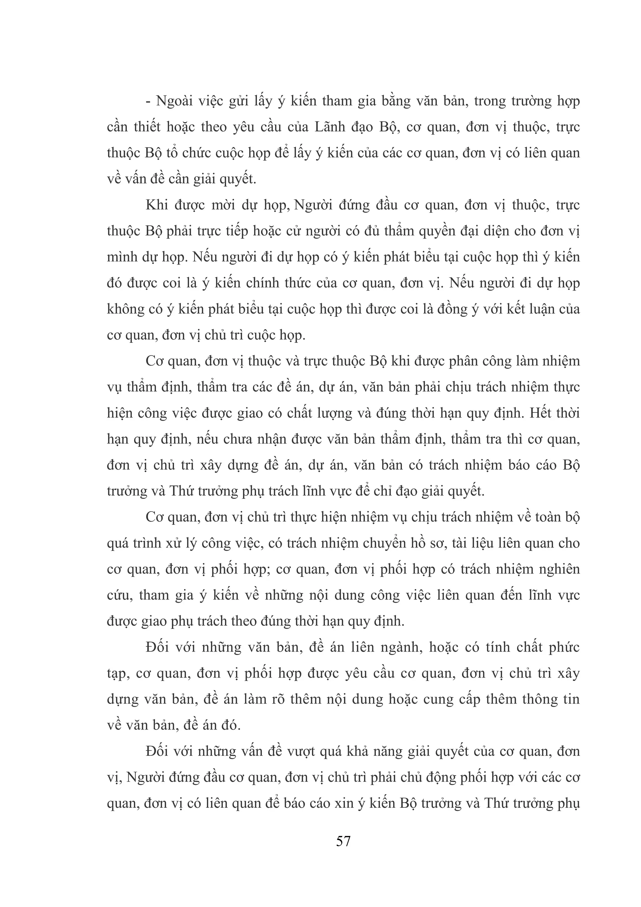 57
- Ngoài việc gửi lấy ý kiến tham gia bằng văn bản, trong trường hợp
cần thiết hoặc theo yêu cầu của Lãnh đạo Bộ, cơ quan, đơn vị thuộc, trực
thuộc Bộ tổ chức cuộc họp để lấy ý kiến của các cơ quan, đơn vị có liên quan
về vấn đề cần giải quyết.
Khi được mời dự họp, Người đứng đầu cơ quan, đơn vị thuộc, trực
thuộc Bộ phải trực tiếp hoặc cử người có đủ thẩm quyền đại diện cho đơn vị
mình dự họp. Nếu người đi dự họp có ý kiến phát biểu tại cuộc họp thì ý kiến
đó được coi là ý kiến chính thức của cơ quan, đơn vị. Nếu người đi dự họp
không có ý kiến phát biểu tại cuộc họp thì được coi là đồng ý với kết luận của
cơ quan, đơn vị chủ trì cuộc họp.
Cơ quan, đơn vị thuộc và trực thuộc Bộ khi được phân công làm nhiệm
vụ thẩm định, thẩm tra các đề án, dự án, văn bản phải chịu trách nhiệm thực
hiện công việc được giao có chất lượng và đúng thời hạn quy định. Hết thời
hạn quy định, nếu chưa nhận được văn bản thẩm định, thẩm tra thì cơ quan,
đơn vị chủ trì xây dựng đề án, dự án, văn bản có trách nhiệm báo cáo Bộ
trưởng và Thứ trưởng phụ trách lĩnh vực để chỉ đạo giải quyết.
Cơ quan, đơn vị chủ trì thực hiện nhiệm vụ chịu trách nhiệm về toàn bộ
quá trình xử lý công việc, có trách nhiệm chuyển hồ sơ, tài liệu liên quan cho
cơ quan, đơn vị phối hợp; cơ quan, đơn vị phối hợp có trách nhiệm nghiên
cứu, tham gia ý kiến về những nội dung công việc liên quan đến lĩnh vực
được giao phụ trách theo đúng thời hạn quy định.
Đối với những văn bản, đề án liên ngành, hoặc có tính chất phức
tạp, cơ quan, đơn vị phối hợp được yêu cầu cơ quan, đơn vị chủ trì xây
dựng văn bản, đề án làm rõ thêm nội dung hoặc cung cấp thêm thông tin
về văn bản, đề án đó.
Đối với những vấn đề vượt quá khả năng giải quyết của cơ quan, đơn
vị, Người đứng đầu cơ quan, đơn vị chủ trì phải chủ động phối hợp với các cơ
quan, đơn vị có liên quan để báo cáo xin ý kiến Bộ trưởng và Thứ trưởng phụ
 