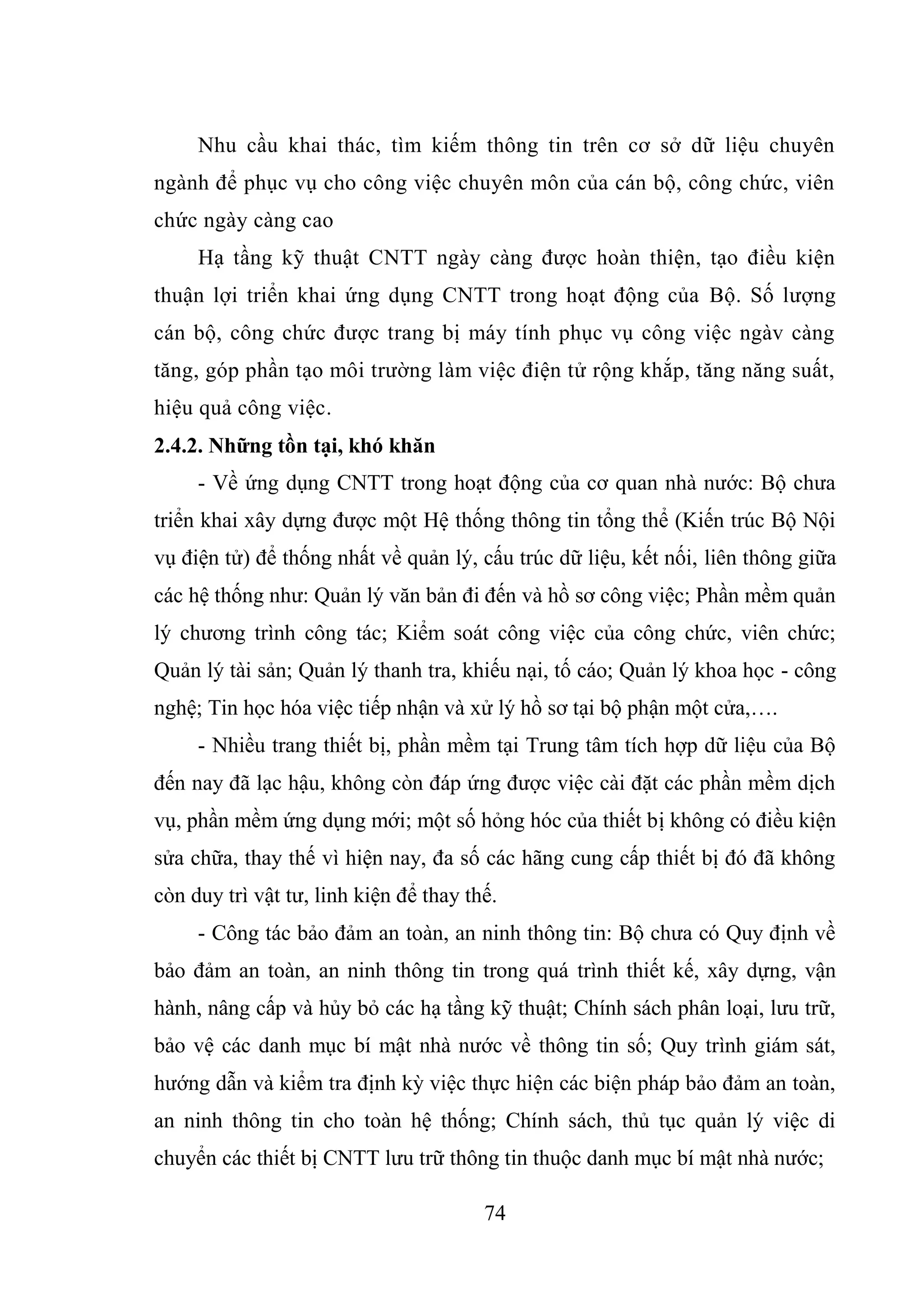 74
Nhu cầu khai thác, tìm kiếm thông tin trên cơ sở dữ liệu chuyên
ngành để phục vụ cho công việc chuyên môn của cán bộ, công chức, viên
chức ngày càng cao
Hạ tầng kỹ thuật CNTT ngày càng được hoàn thiện, tạo điều kiện
thuận lợi triển khai ứng dụng CNTT trong hoạt động của Bộ. Số lượng
cán bộ, công chức được trang bị máy tính phục vụ công việc ngàv càng
tăng, góp phần tạo môi trường làm việc điện tử rộng khắp, tăng năng suất,
hiệu quả công việc.
2.4.2. Những tồn tại, khó khăn
- Về ứng dụng CNTT trong hoạt động của cơ quan nhà nước: Bộ chưa
triển khai xây dựng được một Hệ thống thông tin tổng thể (Kiến trúc Bộ Nội
vụ điện tử) để thống nhất về quản lý, cấu trúc dữ liệu, kết nối, liên thông giữa
các hệ thống như: Quản lý văn bản đi đến và hồ sơ công việc; Phần mềm quản
lý chương trình công tác; Kiểm soát công việc của công chức, viên chức;
Quản lý tài sản; Quản lý thanh tra, khiếu nại, tố cáo; Quản lý khoa học - công
nghệ; Tin học hóa việc tiếp nhận và xử lý hồ sơ tại bộ phận một cửa,….
- Nhiều trang thiết bị, phần mềm tại Trung tâm tích hợp dữ liệu của Bộ
đến nay đã lạc hậu, không còn đáp ứng được việc cài đặt các phần mềm dịch
vụ, phần mềm ứng dụng mới; một số hỏng hóc của thiết bị không có điều kiện
sửa chữa, thay thế vì hiện nay, đa số các hãng cung cấp thiết bị đó đã không
còn duy trì vật tư, linh kiện để thay thế.
- Công tác bảo đảm an toàn, an ninh thông tin: Bộ chưa có Quy định về
bảo đảm an toàn, an ninh thông tin trong quá trình thiết kế, xây dựng, vận
hành, nâng cấp và hủy bỏ các hạ tầng kỹ thuật; Chính sách phân loại, lưu trữ,
bảo vệ các danh mục bí mật nhà nước về thông tin số; Quy trình giám sát,
hướng dẫn và kiểm tra định kỳ việc thực hiện các biện pháp bảo đảm an toàn,
an ninh thông tin cho toàn hệ thống; Chính sách, thủ tục quản lý việc di
chuyển các thiết bị CNTT lưu trữ thông tin thuộc danh mục bí mật nhà nước;
 